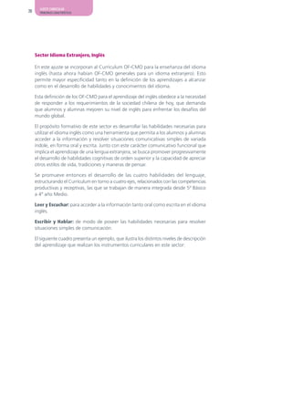 AJUSTE CURRICULAR
20     PRINCIPALES CARACTERÍSTICAS




     Sector Idioma Extranjero, Inglés

     En este ajuste se incorporan al Currículum OF-CMO para la enseñanza del idioma
     inglés (hasta ahora habían OF-CMO generales para un idioma extranjero). Esto
     permite mayor especificidad tanto en la definición de los aprendizajes a alcanzar
     como en el desarrollo de habilidades y conocimientos del idioma.

     Esta definición de los OF-CMO para el aprendizaje del inglés obedece a la necesidad
     de responder a los requerimientos de la sociedad chilena de hoy, que demanda
     que alumnos y alumnas mejoren su nivel de inglés para enfrentar los desafíos del
     mundo global.

     El propósito formativo de este sector es desarrollar las habilidades necesarias para
     utilizar el idioma inglés como una herramienta que permita a los alumnos y alumnas
     acceder a la información y resolver situaciones comunicativas simples de variada
     índole, en forma oral y escrita. Junto con este carácter comunicativo funcional que
     implica el aprendizaje de una lengua extranjera, se busca promover progresivamente
     el desarrollo de habilidades cognitivas de orden superior y la capacidad de apreciar
     otros estilos de vida, tradiciones y maneras de pensar.

     Se promueve entonces el desarrollo de las cuatro habilidades del lenguaje,
     estructurando el Currículum en torno a cuatro ejes, relacionados con las competencias
     productivas y receptivas, las que se trabajan de manera integrada desde 5º Básico
     a 4º año Medio.

     Leer y Escuchar: para acceder a la información tanto oral como escrita en el idioma
     inglés.

     Escribir y Hablar: de modo de poseer las habilidades necesarias para resolver
     situaciones simples de comunicación.

     El siguiente cuadro presenta un ejemplo, que ilustra los distintos niveles de descripción
     del aprendizaje que realizan los instrumentos curriculares en este sector:
 