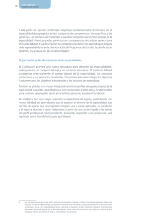 AJUSTE CURRICULAR
24       PRINCIPALES CARACTERÍSTICAS




     Cada perfil de egreso contempla Objetivos Fundamentales Terminales de la
     especialidad desagregados en dos categorías de competencias: las específicas y las
     genéricas. Las primeras corresponden a aquellas competencias técnicas propias de la
     especialidad; mientras que las genéricas son competencias de carácter general para
     el mundo laboral. Esta descripción de competencias define los aprendizajes propios
     de la especialidad y orienta la elaboración de Programas de Estudio, la planificación
     docente, y la evaluación de los aprendizajes6.


     Organización de las descripciones de las especialidades

     El Currículum plantea una nueva estructura para describir las especialidades,
     distinguiendo un contexto laboral y un contexto educativo. El contexto laboral
     caracteriza sintéticamente el campo laboral de la especialidad, sus procesos
     productivos y sus productos resultantes. El contexto educativo integra los objetivos
     fundamentales, los objetivos transversales y los recursos de aprendizaje.

     También se plantea una mayor integración entre los perfiles de egreso propios de la
     especialidad y aquellas capacidades que son transversales a todas ellas y fundamentales
     para un buen desempeño tanto en el ámbito personal, estudiantil o laboral.

     Se establece con una mayor precisión la expectativa de egreso, explicitando con
     mayor claridad los aprendizajes que se esperan al término de la especialidad. Los
     perfiles de egreso que se proponen integran una o varias aptitudes, su condición
     y el logro a alcanzar. Fueron redactados a partir de una acción ligada a las tareas
     del perfil profesional correspondiente, buscando responder a las preguntas: qué
     (aptitud), cómo (condición) y para qué (logro).




     6       Las competencias genéricas que fueron definidas corresponde a: Manejar y utilizar la tecnología disponible; Hablar, leer
             y escribir en idioma inglés; Manejar los desechos de acuerdo a las normativas y utilizar eficientemente los recursos medio
             ambientales; Actuar con responsabilidad laboral, aplicando la legislación acorde; Emprender proyectos empresariales y
             personales; Demostrar respeto por la diversidad (género, etnias, nivel socio económico, etc); Aplicar en hábitos de vida
             saludable; Prevenir situaciones de riesgo y enfermedades ocupacionales.
 