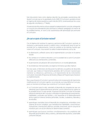 AJUSTE CURRICULAR
                                                                  PRINCIPALES CARACTERÍSTICAS   3




Este documento tiene como objetivo describir las principales características del
Ajuste Curricular que se ha aprobado el año 2009. El Currículum ajustado entrará
en vigencia de manera paulatina a partir del año 2010, comenzando por los cursos
de segundo ciclo Básico y 1º Medio.

A través de este documento se busca apoyar la implementación curricular, entregando
un conjunto de antecedentes para promover la reflexión pedagógica al interior de
los establecimientos, en torno a las características del aprendizaje que promueve
el Currículum.



¿Por qué un ajuste al Currículum nacional?

Con el objetivo de mantener la vigencia y pertinencia del Currículum nacional, es
necesaria su permanente revisión y análisis crítico, considerando tanto lo que ha
ocurrido con su implementación, como los cambios en las distintas fuentes que
nutren el Currículum. Esta revisión se realiza fundamentalmente a la luz de:

¼ la observación y reflexión acerca de la implementación curricular en el sistema
  escolar.

¼ los cambios en el sistema educativo y en la sociedad de la cual el Currículum
  selecciona sus orientaciones y contenidos.

¼ la permanente actualización del conocimiento en un mundo globalizado.

¼ las tendencias internacionales y la exigencia formativa que ellas implican.

Por esta razón, el Ministerio de Educación ha definido una política de desarrollo
curricular, que implica el mejoramiento periódico del Currículum nacional para
mantener su relevancia y pertinencia, y el mejoramiento de los instrumentos
curriculares nacionales (Programas de Estudio y Mapas de Progreso) para favorecer
su implementación.

Pese a que el ajuste al Currículum nacional involucra la incorporación de importantes
modificaciones al Currículum vigente, no se trata de una nueva Reforma Curricular,
pues se mantiene el enfoque que sustenta el Currículum vigente:

¼ un Currículum para la vida, orientado al desarrollo de competencias que son
  relevantes para el desenvolvimiento personal, social y laboral de los sujetos en
  la sociedad actual. En este sentido, el proceso de Ajuste Curricular ha buscado
  reforzar la orientación del Currículum, enfocada en el aprendizaje de conocimientos,
  habilidades y actitudes que facilitan, y son requeridas en el desenvolvimiento
  de los sujetos en diversos ámbitos personales, sociales, ciudadanos, laborales y
  de estudios.

¼ aprendizajes orientados hacia el desarrollo de competencias, entendidas como
  sistemas de acción complejos, que interrelacionan habilidades, conocimientos,
  motivaciones, orientaciones valóricas, actitudes, emociones, que en conjunto se
  movilizan para una acción efectiva en determinados contextos.

¼ aprendizajes que buscan contribuir simultáneamente a los propósitos del
  desarrollo personal pleno, libre y creativo, y del desarrollo equitativo, sustentable
  y eficiente del país.
 