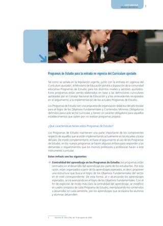 AJUSTE CURRICULAR
                                                                PRINCIPALES CARACTERÍSTICAS   7




Programas de Estudio para la entrada en vigencia del Currículum ajustado

Tal como se señala en la legislación vigente, junto con la entrada en vigencia del
Currículum ajustado2, el Ministerio de Educación pondrá a disposición de la comunidad
educativa Programas de Estudio para los distintos niveles y sectores ajustados.
Estos programas están siendo elaborados en base a las definiciones curriculares
aprobadas por el Consejo Nacional de Educación y a los antecedentes recopilados
en el seguimiento a la implementación de los actuales Programas de Estudio.

Los Programas de Estudio son una propuesta de organización didáctica del año escolar
para el logro de los Objetivos Fundamentales y Contenidos Mínimos Obligatorios
definidos para cada sector curricular, y tienen un carácter obligatorio para aquellos
establecimientos que opten por no realizar programas propios


¿Qué características tienen estos Programas de Estudio?

Los Programas de Estudio mantienen una parte importante de los componentes
respecto de aquellos que se están implementando actualmente en las escuelas y liceos
del país. De modo complementario, en base al seguimiento al uso de los Programas
de Estudio, en los nuevos programas se hacen algunos énfasis para responder a las
demandas o requerimientos que los mismos profesores y profesoras hacen a este
instrumento curricular.

Estos énfasis son los siguientes:

¼ Centralidad del aprendizaje en los Programas de Estudio: los programas están
  centrados en el desarrollo del aprendizaje por parte de los estudiantes. Por esta
  razón, están organizados a partir de los aprendizajes esperados, es decir, proponen
  una estructura que busca el logro de los Objetivos Fundamentales del sector
  en el nivel correspondiente. De esta forma, al ir alcanzando los aprendizajes
  esperados, se irá avanzando en el logro de los Objetivos Fundamentales. Con el
  fin de explicitar de modo más claro la centralidad del aprendizaje, se modificó
  el cuadro sinóptico de cada Programa de Estudio, reemplazando los contenidos
  a desarrollar en cada semestre, por los aprendizajes que se espera los alumnos
  y alumnas desarrollen.




2    Decretos N° 254 y 256, del 19 de agosto de 2009.
 