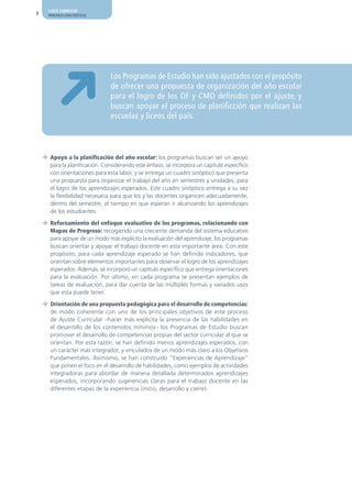 AJUSTE CURRICULAR
8     PRINCIPALES CARACTERÍSTICAS




                                    Los Programas de Estudio han sido ajustados con el propósito
                                    de ofrecer una propuesta de organización del año escolar
                                    para el logro de los OF y CMO definidos por el ajuste, y
                                    buscan apoyar el proceso de planificción que realizan las
                                    escuelas y liceos del país.



    ¼ Apoyo a la planificación del año escolar: los programas buscan ser un apoyo
      para la planificación. Considerando este énfasis, se incorpora un capítulo específico
      con orientaciones para esta labor, y se entrega un cuadro sinóptico que presenta
      una propuesta para organizar el trabajo del año en semestres y unidades, para
      el logro de los aprendizajes esperados. Este cuadro sinóptico entrega a su vez
      la flexibilidad necesaria para que los y las docentes organicen adecuadamente,
      dentro del semestre, el tiempo en que esperan ir alcanzando los aprendizajes
      de los estudiantes.

    ¼ Reforzamiento del enfoque evaluativo de los programas, relacionando con
      Mapas de Progreso: recogiendo una creciente demanda del sistema educativo
      para apoyar de un modo más explícito la evaluación del aprendizaje, los programas
      buscan orientar y apoyar el trabajo docente en esta importante área. Con este
      propósito, para cada aprendizaje esperado se han definido indicadores, que
      orientan sobre elementos importantes para observar el logro de los aprendizajes
      esperados. Además, se incorporó un capítulo específico que entrega orientaciones
      para la evaluación. Por último, en cada programa se presentan ejemplos de
      tareas de evaluación, para dar cuenta de las múltiples formas y variados usos
      que esta puede tener.

    ¼ Orientación de una propuesta pedagógica para el desarrollo de competencias:
      de modo coherente con uno de los principales objetivos de este proceso
      de Ajuste Curricular –hacer más explícita la presencia de las habilidades en
      el desarrollo de los contenidos mínimos– los Programas de Estudio buscan
      promover el desarrollo de competencias propias del sector curricular al que se
      orientan. Por esta razón, se han definido menos aprendizajes esperados, con
      un carácter más integrador, y vinculados de un modo más claro a los Objetivos
      Fundamentales. Asimismo, se han construido “Experiencias de Aprendizaje”
      que ponen el foco en el desarrollo de habilidades, como ejemplos de actividades
      integradoras para abordar de manera detallada determinados aprendizajes
      esperados, incorporando sugerencias claras para el trabajo docente en las
      diferentes etapas de la experiencia (inicio, desarrollo y cierre).
 