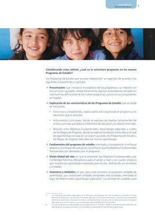 AJUSTE CURRICULAR
                                                                                             PRINCIPALES CARACTERÍSTICAS       9




Considerando estos énfasis, ¿cuál es la estructura propuesta en los nuevos
Programas de Estudio?:

Los Programas de Estudio que se están elaborando3 se organizan de acuerdo a los
siguientes componentes o capítulos:

¼ Presentación: que introduce el propósito de los programas y su relación con
  el Currículum ajustado, señala brevemente algunos antecedentes tomados en
  cuenta en las definiciones de los nuevos programas, y anuncia sus componentes
  principales.

¼ Explicación de las características de los Programas de Estudio: que se divide
  en tres partes:

    • Estructura y componentes, explica cómo está organizado el programa y los
      elementos que lo articulan.

    • Instrumentos curriculares, donde se exponen las diversas herramientas del
      ámbito curricular que elabora el Ministerio de Educación y la relación entre ellas.

    • Relación entre Objetivos Fundamentales, Aprendizajes esperados y niveles
      de los Mapas de Progreso, donde se explicita la relación entre ellos y el nivel
      de especificidad con que el Currículum ajustado, los Programas de Estudio y
      los Mapas de Progreso describen los mismos aprendizajes.

¼ Fundamentos del programa de estudio: orientado a transparentar el enfoque
  didáctico, el enfoque de evaluación y la forma en que los Objetivos Fundamentales
  Transversales son abordados por el programa.

¼ Visión Global del año: en que se presentan los Objetivos Fundamentales y los
  Contenidos Mínimos Obligatorios para el sector y nivel, y un cuadro sinóptico
  que muestra los aprendizajes esperados para el año, distribuidos en semestres
  y unidades.

¼ Semestres y Unidades: en que, para cada semestre, se proponen unidades de
  aprendizaje, que constituyen unidades temporales más acotadas, orientadas al
  logro de determinados aprendizajes esperados4. La cantidad de unidades varía




3     Los Programas de Estudio elaborados por el Ministerio de Educación han sido enviados en consulta al Consejo
      Nacional de Educación, y de acuerdo a los plazos definidos en la ley para este proceso, se estima que la propuesta
      definitiva se presentará a evaluación durante el mes de diciembre. Estos documentos serán publicados en la página
      web www.curriculum-mineduc.cl una vez que hayan sido aprobados por esta institución.
4     La única excepción la constituye Inglés que se organiza solo en semestres, debido a los requerimientos específicos del
      aprendizaje de una lengua extranjera y la complejidad y temporalidad de este proceso de aprendizaje.
 