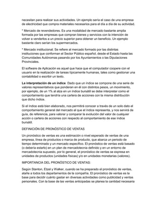 necesitan para realizar sus actividades. Un ejemplo sería el caso de una empresa 
de electricidad que compra materiales necesarios para el día a día de su actividad. 
* Mercado de revendedores. Es una modalidad de mercado bastante amplia 
formada por las empresas que compran bienes y servicios con la intención de 
volver a venderlos a un precio superior para obtener un beneficio. Un ejemplo 
bastante claro serían los supermercados. 
* Mercado institucional. Se refiere al mercado formado por las distintas 
instituciones que conforman el Sector Público español, desde el Estado hasta las 
Comunidades Autónomas pasando por los Ayuntamientos o las Diputaciones 
Provinciales. 
El software de Aplicación es aquel que hace que el computador coopere con el 
usuario en la realización de tareas típicamente humanas, tales como gestionar una 
contabilidad o escribir un texto. 
La interpretación de un índice Dado que un índice se compone de una serie de 
valores representativos que ponderan en él con distintos pesos, un movimiento, 
por ejemplo, de un 1% al alza en un índice bursátil se debe interpretar como el 
comportamiento que tendría una cartera de acciones con la misma distribución 
que dicho índice. 
Si el índice está bien elaborado, nos permitirá conocer a través de un solo dato el 
comportamiento general del mercado al que el índice representa, y nos servirá de 
guía, de referencia, para valorar y comparar la evolución del valor de cualquier 
acción o cartera de acciones con respecto al comportamiento de ese índice 
bursátil. 
DEFINICIÓN DE PRONÓSTICO DE VENTAS 
Un pronóstico de ventas es una estimación o nivel esperado de ventas de una 
empresa, línea de productos o marca de producto, que abarca un periodo de 
tiempo determinado y un mercado específico. El pronóstico de ventas está basado 
(o debería estarlo) en un plan de mercadotecnia definido y en un entorno de 
mercadotecnia supuesto, por lo general, el pronóstico de ventas se expresa en 
unidades de productos (unidades físicas) y/o en unidades monetarias (valores). 
IMPORTANCIA DEL PRONÓSTICO DE VENTAS: 
Según Stanton, Etzel y Walker, cuando se ha preparado el pronóstico de ventas, 
atañe a todos los departamentos de la compañía. El pronóstico de ventas es la 
base para decidir cuánto gastar en diversas actividades como publicidad y ventas 
personales. Con la base de las ventas anticipadas se planea la cantidad necesaria 
 