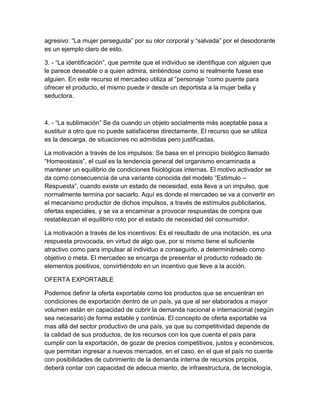 agresivo: “La mujer perseguida” por su olor corporal y “salvada” por el desodorante 
es un ejemplo claro de esto. 
3. - “La identificación”, que permite que el individuo se identifique con alguien que 
le parece deseable o a quien admira, sintiéndose como si realmente fuese ese 
alguien. En este recurso el mercadeo utiliza al “personaje “como puente para 
ofrecer el producto, el mismo puede ir desde un deportista a la mujer bella y 
seductora. 
4. - “La sublimación” Se da cuando un objeto socialmente más aceptable pasa a 
sustituir a otro que no puede satisfacerse directamente. El recurso que se utiliza 
es la descarga, de situaciones no admitidas pero justificadas. 
La motivación a través de los impulsos: Se basa en el principio biológico llamado 
“Homeostasis”, el cual es la tendencia general del organismo encaminada a 
mantener un equilibrio de condiciones fisiológicas internas. El motivo activador se 
da como consecuencia de una variante conocida del modelo “Estimulo – 
Respuesta”, cuando existe un estado de necesidad, esta lleva a un impulso, que 
normalmente termina por saciarlo. Aquí es donde el mercadeo se va a convertir en 
el mecanismo productor de dichos impulsos, a través de estímulos publicitarios, 
ofertas especiales, y se va a encaminar a provocar respuestas de compra que 
restablezcan el equilibrio roto por el estado de necesidad del consumidor. 
La motivación a través de los incentivos: Es el resultado de una incitación, es una 
respuesta provocada, en virtud de algo que, por si mismo tiene el suficiente 
atractivo como para impulsar al individuo a conseguirlo, a determinárselo como 
objetivo o meta. El mercadeo se encarga de presentar el producto rodeado de 
elementos positivos, convirtiéndolo en un incentivo que lleve a la acción. 
OFERTA EXPORTABLE 
Podemos definir la oferta exportable como los productos que se encuentran en 
condiciones de exportación dentro de un país, ya que al ser elaborados a mayor 
volumen están en capacidad de cubrir la demanda nacional e internacional (según 
sea necesario) de forma estable y continúa. El concepto de oferta exportable va 
mas allá del sector productivo de una país, ya que su competitividad depende de 
la calidad de sus productos, de los recursos con los que cuenta el país para 
cumplir con la exportación, de gozar de precios competitivos, justos y económicos, 
que permitan ingresar a nuevos mercados, en el caso, en el que el país no cuente 
con posibilidades de cubrimiento de la demanda interna de recursos propios, 
deberá contar con capacidad de adecua miento, de infraestructura, de tecnología, 
 