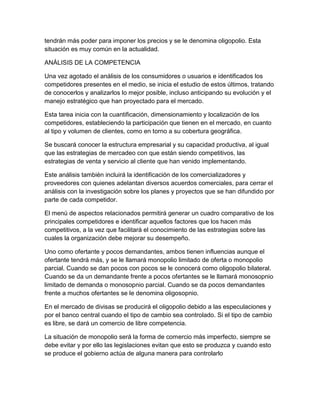 tendrán más poder para imponer los precios y se le denomina oligopolio. Esta 
situación es muy común en la actualidad. 
ANÁLISIS DE LA COMPETENCIA 
Una vez agotado el análisis de los consumidores o usuarios e identificados los 
competidores presentes en el medio, se inicia el estudio de estos últimos, tratando 
de conocerlos y analizarlos lo mejor posible, incluso anticipando su evolución y el 
manejo estratégico que han proyectado para el mercado. 
Esta tarea inicia con la cuantificación, dimensionamiento y localización de los 
competidores, estableciendo la participación que tienen en el mercado, en cuanto 
al tipo y volumen de clientes, como en torno a su cobertura geográfica. 
Se buscará conocer la estructura empresarial y su capacidad productiva, al igual 
que las estrategias de mercadeo con que están siendo competitivos, las 
estrategias de venta y servicio al cliente que han venido implementando. 
Este análisis también incluirá la identificación de los comercializadores y 
proveedores con quienes adelantan diversos acuerdos comerciales, para cerrar el 
análisis con la investigación sobre los planes y proyectos que se han difundido por 
parte de cada competidor. 
El menú de aspectos relacionados permitirá generar un cuadro comparativo de los 
principales competidores e identificar aquellos factores que los hacen más 
competitivos, a la vez que facilitará el conocimiento de las estrategias sobre las 
cuales la organización debe mejorar su desempeño. 
Uno como ofertante y pocos demandantes, ambos tienen influencias aunque el 
ofertante tendrá más, y se le llamará monopolio limitado de oferta o monopolio 
parcial. Cuando se dan pocos con pocos se le conocerá como oligopolio bilateral. 
Cuando se da un demandante frente a pocos ofertantes se le llamará monosopnio 
limitado de demanda o monosopnio parcial. Cuando se da pocos demandantes 
frente a muchos ofertantes se le denomina oligosopnio. 
En el mercado de divisas se producirá el oligopolio debido a las especulaciones y 
por el banco central cuando el tipo de cambio sea controlado. Si el tipo de cambio 
es libre, se dará un comercio de libre competencia. 
La situación de monopolio será la forma de comercio más imperfecto, siempre se 
debe evitar y por ello las legislaciones evitan que esto se produzca y cuando esto 
se produce el gobierno actúa de alguna manera para controlarlo 
 