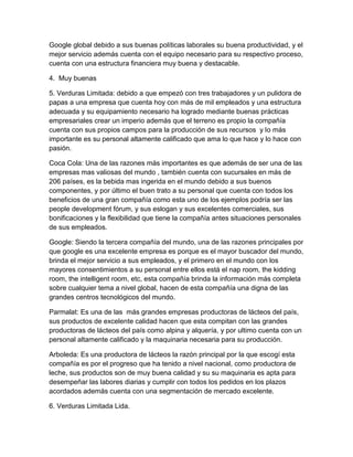 Google global debido a sus buenas políticas laborales su buena productividad, y el 
mejor servicio además cuenta con el equipo necesario para su respectivo proceso, 
cuenta con una estructura financiera muy buena y destacable. 
4. Muy buenas 
5. Verduras Limitada: debido a que empezó con tres trabajadores y un pulidora de 
papas a una empresa que cuenta hoy con más de mil empleados y una estructura 
adecuada y su equipamiento necesario ha logrado mediante buenas prácticas 
empresariales crear un imperio además que el terreno es propio la compañía 
cuenta con sus propios campos para la producción de sus recursos y lo más 
importante es su personal altamente calificado que ama lo que hace y lo hace con 
pasión. 
Coca Cola: Una de las razones más importantes es que además de ser una de las 
empresas mas valiosas del mundo , también cuenta con sucursales en más de 
206 países, es la bebida mas ingerida en el mundo debido a sus buenos 
componentes, y por último el buen trato a su personal que cuenta con todos los 
beneficios de una gran compañía como esta uno de los ejemplos podría ser las 
people development fórum, y sus eslogan y sus excelentes comerciales, sus 
bonificaciones y la flexibilidad que tiene la compañía antes situaciones personales 
de sus empleados. 
Google: Siendo la tercera compañía del mundo, una de las razones principales por 
que google es una excelente empresa es porque es el mayor buscador del mundo, 
brinda el mejor servicio a sus empleados, y el primero en el mundo con los 
mayores consentimientos a su personal entre ellos está el nap room, the kidding 
room, the intelligent room, etc, esta compañía brinda la información más completa 
sobre cualquier tema a nivel global, hacen de esta compañía una digna de las 
grandes centros tecnológicos del mundo. 
Parmalat: Es una de las más grandes empresas productoras de lácteos del país, 
sus productos de excelente calidad hacen que esta compitan con las grandes 
productoras de lácteos del país como alpina y alquería, y por ultimo cuenta con un 
personal altamente calificado y la maquinaria necesaria para su producción. 
Arboleda: Es una productora de lácteos la razón principal por la que escogí esta 
compañía es por el progreso que ha tenido a nivel nacional, como productora de 
leche, sus productos son de muy buena calidad y su su maquinaria es apta para 
desempeñar las labores diarias y cumplir con todos los pedidos en los plazos 
acordados además cuenta con una segmentación de mercado excelente. 
6. Verduras Limitada Lida. 
 