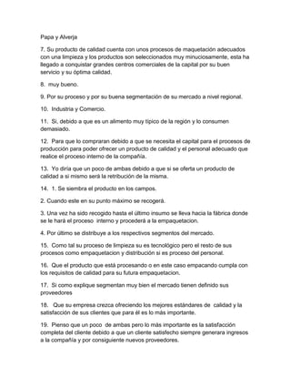 Papa y Alverja 
7. Su producto de calidad cuenta con unos procesos de maquetación adecuados 
con una limpieza y los productos son seleccionados muy minuciosamente, esta ha 
llegado a conquistar grandes centros comerciales de la capital por su buen 
servicio y su óptima calidad. 
8. muy bueno. 
9. Por su proceso y por su buena segmentación de su mercado a nivel regional. 
10. Industria y Comercio. 
11. Si, debido a que es un alimento muy típico de la región y lo consumen 
demasiado. 
12. Para que lo compraran debido a que se necesita el capital para el procesos de 
producción para poder ofrecer un producto de calidad y el personal adecuado que 
realice el proceso interno de la compañía. 
13. Yo diría que un poco de ambas debido a que si se oferta un producto de 
calidad a si mismo será la retribución de la misma. 
14. 1. Se siembra el producto en los campos. 
2. Cuando este en su punto máximo se recogerá. 
3. Una vez ha sido recogido hasta el último insumo se lleva hacia la fábrica donde 
se le hará el proceso interno y procederá a la empaquetacion. 
4. Por último se distribuye a los respectivos segmentos del mercado. 
15. Como tal su proceso de limpieza su es tecnológico pero el resto de sus 
procesos como empaquetacion y distribución si es proceso del personal. 
16. Que el producto que está procesando o en este caso empacando cumpla con 
los requisitos de calidad para su futura empaquetacion. 
17. Si como explique segmentan muy bien el mercado tienen definido sus 
proveedores 
18. Que su empresa crezca ofreciendo los mejores estándares de calidad y la 
satisfacción de sus clientes que para él es lo más importante. 
19. Pienso que un poco de ambas pero lo más importante es la satisfacción 
completa del cliente debido a que un cliente satisfecho siempre generara ingresos 
a la compañía y por consiguiente nuevos proveedores. 
 