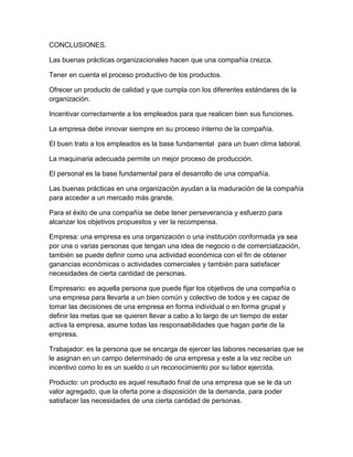 CONCLUSIONES. 
Las buenas prácticas organizacionales hacen que una compañía crezca. 
Tener en cuenta el proceso productivo de los productos. 
Ofrecer un producto de calidad y que cumpla con los diferentes estándares de la 
organización. 
Incentivar correctamente a los empleados para que realicen bien sus funciones. 
La empresa debe innovar siempre en su proceso interno de la compañía. 
El buen trato a los empleados es la base fundamental para un buen clima laboral. 
La maquinaria adecuada permite un mejor proceso de producción. 
El personal es la base fundamental para el desarrollo de una compañía. 
Las buenas prácticas en una organización ayudan a la maduración de la compañía 
para acceder a un mercado más grande. 
Para el éxito de una compañía se debe tener perseverancia y esfuerzo para 
alcanzar los objetivos propuestos y ver la recompensa. 
Empresa: una empresa es una organización o una institución conformada ya sea 
por una o varias personas que tengan una idea de negocio o de comercialización, 
también se puede definir como una actividad económica con el fin de obtener 
ganancias económicas o actividades comerciales y también para satisfacer 
necesidades de cierta cantidad de personas. 
Empresario: es aquella persona que puede fijar los objetivos de una compañía o 
una empresa para llevarla a un bien común y colectivo de todos y es capaz de 
tomar las decisiones de una empresa en forma individual o en forma grupal y 
definir las metas que se quieren llevar a cabo a lo largo de un tiempo de estar 
activa la empresa, asume todas las responsabilidades que hagan parte de la 
empresa. 
Trabajador: es la persona que se encarga de ejercer las labores necesarias que se 
le asignan en un campo determinado de una empresa y este a la vez recibe un 
incentivo como lo es un sueldo o un reconocimiento por su labor ejercida. 
Producto: un producto es aquel resultado final de una empresa que se le da un 
valor agregado, que la oferta pone a disposición de la demanda, para poder 
satisfacer las necesidades de una cierta cantidad de personas. 
 