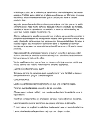 Proceso productivo: es el proceso que se le hace a una materia prima para llevar 
acabo su finalidad que es sacar un producto, puede pasar por diferentes procesos 
de acuerdo a los diferentes materiales que se utilicen para llevar a cabo el 
producto final. 
Negocio: es una forma de obtener dinero por medio de una idea que se ha tenido 
en mente desde hace mucho tiempo y después de hacer un estudio de mercado, 
sabiendo si estamos creando una necesidad o la estamos satisfaciendo y asi 
saber que nuestro negocio funcionara o no. 
Cliente: es la persona aquella que adquiere un producto ya sea por la necesidad o 
porque las sociedades se ha encargado de hacerle creer que necesita lo que ellos 
están ofreciendo, es la persona que hace que nos de unas estadísticas de saber si 
nuestro negocio está funcionando como debe ser o si hay fallas que corregir, 
también es la persona que inconscientemente está haciendo publicidad a nuestro 
producto. 
Regionalización: Es el proceso mediante el cual un conjunto de países deciden 
acordar una serie de medidas económicas conjuntas, tales como la reducción de 
las barreras comerciales entre ellos. 
Venta: es el intercambio que se hace por dar un producto y a cambio recibir otra 
cosa a cambio o tal vez una remuneración en forma económica. 
¿Cómo define la empresa de ayer? 
Como una carente de estructura, pero con optimismo y una fianlidad se pueden 
romper las barreras y lograr cualquier objetivo. 
CONCLUSIONES. 
Las buenas prácticas organizacionales hacen que una compañía crezca. 
Tener en cuenta el proceso productivo de los productos. 
Ofrecer un producto de calidad y que cumpla con los diferentes estándares de la 
organización. 
Incentivar correctamente a los empleados para que realicen bien sus funciones. 
La empresa debe innovar siempre en su proceso interno de la compañía. 
El buen trato a los empleados es la base fundamental para un buen clima laboral. 
La maquinaria adecuada permite un mejor proceso de producción. 
 