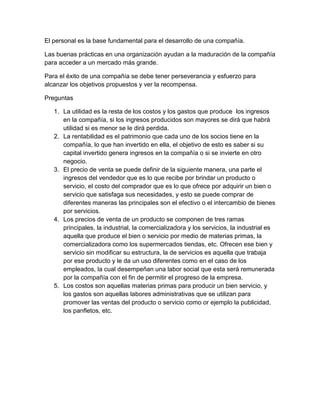 El personal es la base fundamental para el desarrollo de una compañía. 
Las buenas prácticas en una organización ayudan a la maduración de la compañía 
para acceder a un mercado más grande. 
Para el éxito de una compañía se debe tener perseverancia y esfuerzo para 
alcanzar los objetivos propuestos y ver la recompensa. 
Preguntas 
1. La utilidad es la resta de los costos y los gastos que produce los ingresos 
en la compañía, si los ingresos producidos son mayores se dirá que habrá 
utilidad si es menor se le dirá perdida. 
2. La rentabilidad es el patrimonio que cada uno de los socios tiene en la 
compañía, lo que han invertido en ella, el objetivo de esto es saber si su 
capital invertido genera ingresos en la compañía o si se invierte en otro 
negocio. 
3. El precio de venta se puede definir de la siguiente manera, una parte el 
ingresos del vendedor que es lo que recibe por brindar un producto o 
servicio, el costo del comprador que es lo que ofrece por adquirir un bien o 
servicio que satisfaga sus necesidades, y esto se puede comprar de 
diferentes maneras las principales son el efectivo o el intercambio de bienes 
por servicios. 
4. Los precios de venta de un producto se componen de tres ramas 
principales, la industrial, la comercializadora y los servicios, la industrial es 
aquella que produce el bien o servicio por medio de materias primas, la 
comercializadora como los supermercados tiendas, etc. Ofrecen ese bien y 
servicio sin modificar su estructura, la de servicios es aquella que trabaja 
por ese producto y le da un uso diferentes como en el caso de los 
empleados, la cual desempeñan una labor social que esta será remunerada 
por la compañía con el fin de permitir el progreso de la empresa. 
5. Los costos son aquellas materias primas para producir un bien servicio, y 
los gastos son aquellas labores administrativas que se utilizan para 
promover las ventas del producto o servicio como or ejemplo la publicidad, 
los panfletos, etc. 
 