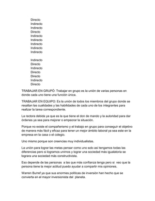 Directo 
Indirecto 
Indirecto 
Directo 
Indirecto 
Indirecto 
Indirecto 
Indirecto 
Indirecto 
Indirecto 
Directo 
Indirecto 
Directo 
Directo 
Indirecto 
Directo 
TRABAJAR EN GRUPÓ: Trabajar en grupo es la unión de varias personas en 
donde cada uno tiene una función única. 
TRABAJAR EN EQUIPO: Es la unión de todos los miembros del grupo donde se 
resaltan las cualidades y las habilidades de cada uno de los integrantes para 
realizar la tarea correspondiente. 
La rectora debida ya que es la que tiene el don de mando y la autoridad para dar 
órdenes ya sea para mejorar o empeorar la situación. 
Porque no existe el compañerismo y el trabajo en grupo para conseguir el objetivo 
de manera más fácil y eficaz para tener un mejor ámbito laboral ya sea este en la 
empresa en la casa o el colegio. 
Uno mismo porque son creencias muy individualistas. 
La unión para lograr las metas pensar como uno solo así tengamos todas las 
diferencias pero si logramos unirnos y lograr una sociedad más igualatoria se 
lograra una sociedad más constructivista. 
Eso depende de las personas a las que más confianza tenga pero si veo que la 
persona tiene la mejor actitud puedo ayudar a compartir mis opiniones. 
Warren Burref ya que sus enormes políticas de inversión han hecho que se 
convierta en el mayor inversionista del planeta. 
 