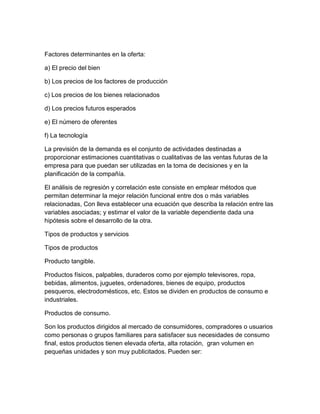 Factores determinantes en la oferta: 
a) El precio del bien 
b) Los precios de los factores de producción 
c) Los precios de los bienes relacionados 
d) Los precios futuros esperados 
e) El número de oferentes 
f) La tecnología 
La previsión de la demanda es el conjunto de actividades destinadas a 
proporcionar estimaciones cuantitativas o cualitativas de las ventas futuras de la 
empresa para que puedan ser utilizadas en la toma de decisiones y en la 
planificación de la compañía. 
El análisis de regresión y correlación este consiste en emplear métodos que 
permitan determinar la mejor relación funcional entre dos o más variables 
relacionadas, Con lleva establecer una ecuación que describa la relación entre las 
variables asociadas; y estimar el valor de la variable dependiente dada una 
hipótesis sobre el desarrollo de la otra. 
Tipos de productos y servicios 
Tipos de productos 
Producto tangible. 
Productos físicos, palpables, duraderos como por ejemplo televisores, ropa, 
bebidas, alimentos, juguetes, ordenadores, bienes de equipo, productos 
pesqueros, electrodomésticos, etc. Estos se dividen en productos de consumo e 
industriales. 
Productos de consumo. 
Son los productos dirigidos al mercado de consumidores, compradores o usuarios 
como personas o grupos familiares para satisfacer sus necesidades de consumo 
final, estos productos tienen elevada oferta, alta rotación, gran volumen en 
pequeñas unidades y son muy publicitados. Pueden ser: 
 