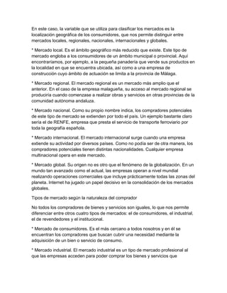 En este caso, la variable que se utiliza para clasificar los mercados es la 
localización geográfica de los consumidores, que nos permite distinguir entre 
mercados locales, regionales, nacionales, internacionales y globales. 
* Mercado local. Es el ámbito geográfico más reducido que existe. Este tipo de 
mercado engloba a los consumidores de un ámbito municipal o provincial. Aquí 
encontraríamos, por ejemplo, a la pequeña panadería que vende sus productos en 
la localidad en que se encuentra ubicada, así como a una empresa de 
construcción cuyo ámbito de actuación se limita a la provincia de Málaga. 
* Mercado regional. El mercado regional es un mercado más amplio que el 
anterior. En el caso de la empresa malagueña, su acceso al mercado regional se 
produciría cuando comenzase a realizar obras y servicios en otras provincias de la 
comunidad autónoma andaluza. 
* Mercado nacional. Como su propio nombre indica, los compradores potenciales 
de este tipo de mercado se extienden por todo el país. Un ejemplo bastante claro 
sería el de RENFE, empresa que presta el servicio de transporte ferroviario por 
toda la geografía española. 
* Mercado internacional. El mercado internacional surge cuando una empresa 
extiende su actividad por diversos países. Como no podía ser de otra manera, los 
compradores potenciales tienen distintas nacionalidades. Cualquier empresa 
multinacional opera en este mercado. 
* Mercado global. Su origen no es otro que el fenómeno de la globalización. En un 
mundo tan avanzado como el actual, las empresas operan a nivel mundial 
realizando operaciones comerciales que incluye prácticamente todas las zonas del 
planeta. Internet ha jugado un papel decisivo en la consolidación de los mercados 
globales. 
Tipos de mercado según la naturaleza del comprador 
No todos los compradores de bienes y servicios son iguales, lo que nos permite 
diferenciar entre otros cuatro tipos de mercados: el de consumidores, el industrial, 
el de revendedores y el institucional. 
* Mercado de consumidores. Es el más cercano a todos nosotros y en él se 
encuentran los compradores que buscan cubrir una necesidad mediante la 
adquisición de un bien o servicio de consumo. 
* Mercado industrial. El mercado industrial es un tipo de mercado profesional al 
que las empresas acceden para poder comprar los bienes y servicios que 
 