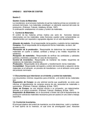 UNIDAD 2 GESTION DE COSTOS
Sesión 3
Gestión Costo de Materiales
La manufactura es el proceso mediante el cual las materias primas se convierten en
producto terminado. Los materiales constituyen un elemento esencial del costo de
producción. (Polimeni, Fabozzi, Adelberg, & Kole, 1997)
A continuación analizaremos el costeo y control de materiales.
1. Control de Materiales
El control de las materias primas implica una serie de funciones básicas
relacionadas con los materiales; estas funciones pueden estar comprendidas en
departamentos por separado o agrupadas algunas en un solo departamento:
Almacén de materia.- Es el responsable de la guarda y custodia de los materiales.
Compras.- Es el responsable de la adquisición de los materiales, es decir, del
abastecimiento.
Planeación de la producción.- Responsable de determinar las necesidades de
materiales en cuanto a calidad, cantidad y tiempo y los niveles requeridos de
existencia.
Recepción de materiales.- Responsable de verificar las cantidades y calidades
pedidas y recibidas y proceder en caso de discrepancia.
Control de inventarios.- Responsable de mantener los niveles requeridos de
existencia de materiales (inventarios).
Producción.- Responsable de la utilización y transformación de los materiales
Contabilidad.- Responsable del registro y control del movimiento y valuación de los
materiales en el almacén, en proceso de manufactura o en el almacén como parte
del producto terminado.
1.1Documentos que intervienen en el trámite y control de materiales.
Los documentos mínimos requeridos para el trámite y el control de los materiales
son:
Requisición de Compra: es una solicitud escrita que usualmente se envía para
informar al departamento de compras acerca de una necesidad de materiales o
suministros. (Polimeni, Fabozzi, Adelberg, & Kole, 1997)
Orden de Compra: es una solicitud escrita a un proveedor, por determinados
artículos a un precio convenido. (Polimeni, Fabozzi, Adelberg, & Kole, 1997)
Requisición de Materiales: es un documento a través del cual el departamento de
producción solicita los materiales necesarios para ser usados en una orden o trabajo
específico.
1.2. Control de Inventarios.
El principal objetivo del control de inventarios es el de determinar, cubrir y mantener
el nivel óptimo de la inversión, el cual sirve de amortiguador para: Absorber
 