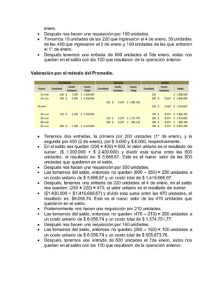 enero.
 Después nos hacen una requisición por 160 unidades.
 Tomamos 10 unidades de las 220 que ingresaron el 4 de enero, 50 unidades
de las 400 que ingresaron el 2 de enero y 100 unidades de las que entraron
el 1° de enero.
 Después tenemos una entrada de 600 unidades el 7de enero, estas nos
quedan en el saldo con las 100 que resultaron de la operación anterior.
Valoración por el método del Promedio.
 Tenemos dos entradas, la primera por 200 unidades (1° de enero), y la
segunda por 400 (2 de enero), por $ 5.000 y $ 6.000, respectivamente.
 En el saldo nos quedan (200 + 400) = 600, el valor unitario es el resultado de
sumar: ($ 1.000.000 + $ 2.400.000) y dividir esta suma entre las 600
unidades, el resultado es: $ 5.666,67. Este es el nuevo valor de las 600
unidades que quedaron en el saldo.
 Después nos hacen una requisición por 350 unidades.
 Las tomamos del saldo, entonces no quedan (600 – 350) = 250 unidades a
un costo unitario de $ 5.666,67 y un costo total de $ 1.416.666,67.
 Después, tenemos una entrada de 220 unidades el 4 de enero, en el saldo
nos quedan: (250 + 220) = 470, el valor unitario es el resultado de sumar:
 ($1.430.000 + $1.416.666,67) y dividir esta suma entre las 470 unidades, el
resultado es: $6.056,74. Este es el nuevo valor de las 470 unidades que
quedaron en el saldo.
 Posteriormente nos hacen una requisición por 210 unidades.
 Las tomamos del saldo, entonces no quedan (470 – 210) = 260 unidades a
un costo unitario de $ 6.056,74 y un costo total de $ 1.574.751,77.
 Después nos hacen una requisición por 160 unidades.
 Las tomamos del saldo, entonces no quedan (260 – 160) = 100 unidades a
un costo unitario de $ 6.056,74 y un costo total de $ 605.673,76.
 Después, tenemos una entrada de 600 unidades el 7de enero, estas nos
quedan en el saldo con las 100 que resultaron de la operación anterior.
Fecha Cantidad
Costo
Unitario
Costo
Total
Cantidad
Costo
Unitario
Costo
Total
Cantidad
Costo
Unitario
Saldo
01-ene 200 5.000$ 1.000.000$ 200 1.000.000$
02-ene 400 6.000$ 2.400.000$ 600 5.667$ 3.400.000$
350 5.667$ 1.983.333$
250 5.667$ 1.416.667$
04-ene 220 6.500$ 1.430.000$ 470 6.057$ 2.846.790$
05-ene 210 6.057$ 1.271.970$ 260 6.057$ 1.574.820$
06-ene 160 6.057$ 969.120$ 100 6.057$ 605.700$
07-ene 600 7.200$ 4.320.000$ 700 7.037$ 4.925.700$
ENTRADAS SALIDAS
03-ene
SALDO
 