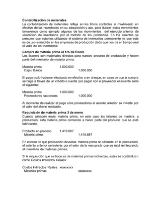 Contabilización de materiales
La contabilización de materiales refleja en los libros contables el movimiento en
efectivo de las novedades en su adquisición y uso, para ilustrar estos movimientos
tomaremos como ejemplo algunos de los movimientos del ejercicio anterior de
valoración de inventarios por el método de los promedios. En los asientos se
presume que estamos utilizando el sistema de inventarios permanente ya que este
es de uso extendido en las empresas de producción dado que nos da en tiempo real
el valor de los inventarios:
Compra de materia prima el 1ro de Enero
Los listones son materiales directos para nuestro proceso de producción y hacen
parte del inventario de materia prima.
Materia prima 1.000.000
Caja / Banco 1.000.000
El pago pudo haberse efectuado en efectivo o en cheque, en caso de que la compra
se haga a través de un crédito o cuenta por pagar con el proveedor el asiento sería
el siguiente:
Materia prima 1.000.000
Proveedores nacionales 1.000.000
Al momento de realizar el pago a los proveedores el asiento anterior se invierte por
el valor del abono realizado.
Requisición de materia prima 3 de enero
Cuando almacén envía materia prima, en este caso los listones de madera, a
producción, esta materia prima comienza a hacer parte del producto que se está
fabricando.
Producto en proceso 1.416.667
Materia prima 1.416.667
En el caso de que producción devuelva materia prima no utilizada en la producción,
el asiento anterior se invierte por el valor de la mercancía que se está reintegrando
al inventario de materias primas.
Si la requisición que se hace es de materias primas indirectas, estas se contabilizan
como Costos Indirectos Reales:
Costos Indirectos Reales xxxxxxxxx
Materias primas xxxxxxxxx
 