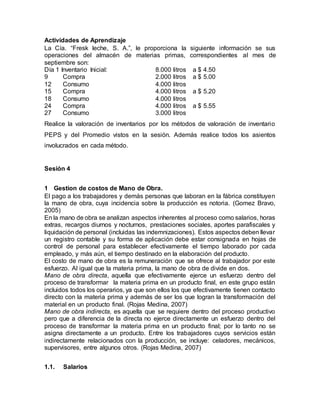 Actividades de Aprendizaje
La Cía. “Fresk leche, S. A.”, le proporciona la siguiente información se sus
operaciones del almacén de materias primas, correspondientes al mes de
septiembre son:
Día 1 Inventario Inicial: 8.000 litros a $ 4.50
9 Compra 2.000 litros a $ 5.00
12 Consumo 4.000 litros
15 Compra 4.000 litros a $ 5.20
18 Consumo 4.000 litros
24 Compra 4.000 litros a $ 5.55
27 Consumo 3.000 litros
Realice la valoración de inventarios por los métodos de valoración de inventario
PEPS y del Promedio vistos en la sesión. Además realice todos los asientos
involucrados en cada método.
Sesión 4
1 Gestion de costos de Mano de Obra.
El pago a los trabajadores y demás personas que laboran en la fábrica constituyen
la mano de obra, cuya incidencia sobre la producción es notoria. (Gomez Bravo,
2005)
En la mano de obra se analizan aspectos inherentes al proceso como salarios, horas
extras, recargos diurnos y nocturnos, prestaciones sociales, aportes parafiscales y
liquidación de personal (incluidas las indemnizaciones). Estos aspectos deben llevar
un registro contable y su forma de aplicación debe estar consignada en hojas de
control de personal para establecer efectivamente el tiempo laborado por cada
empleado, y más aún, el tiempo destinado en la elaboración del producto.
El costo de mano de obra es la remuneración que se ofrece al trabajador por este
esfuerzo. Al igual que la materia prima, la mano de obra de divide en dos.
Mano de obra directa, aquella que efectivamente ejerce un esfuerzo dentro del
proceso de transformar la materia prima en un producto final, en este grupo están
incluidos todos los operarios, ya que son ellos los que efectivamente tienen contacto
directo con la materia prima y además de ser los que logran la transformación del
material en un producto final. (Rojas Medina, 2007)
Mano de obra indirecta, es aquella que se requiere dentro del proceso productivo
pero que a diferencia de la directa no ejerce directamente un esfuerzo dentro del
proceso de transformar la materia prima en un producto final; por lo tanto no se
asigna directamente a un producto. Entre los trabajadores cuyos servicios están
indirectamente relacionados con la producción, se incluye: celadores, mecánicos,
supervisores, entre algunos otros. (Rojas Medina, 2007)
1.1. Salarios
 