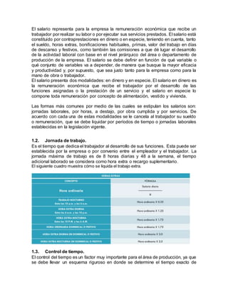 El salario representa para la empresa la remuneración económica que recibe un
trabajador por realizar su labor o por ejecutar sus servicios prestados. El salario está
constituido por contraprestaciones en dinero o en especie, teniendo en cuenta, tanto
el sueldo, horas extras, bonificaciones habituales, primas, valor del trabajo en días
de descanso y festivos, como también las comisiones a que dé lugar el desarrollo
de la actividad laboral con base en el nivel jerárquico del área o departamento de
producción de la empresa. El salario se debe definir en función de qué variable o
qué conjunto de variables va a depender, de manera que busque la mayor eficacia
y productividad y, por supuesto, que sea justo tanto para la empresa como para la
mano de obra o trabajador.
El salario presenta dos modalidades: en dinero y en especie. El salario en dinero es
la remuneración económica que recibe el trabajador por el desarrollo de las
funciones asignadas o la prestación de un servicio y el salario en especie lo
compone toda remuneración por concepto de alimentación, vestido y vivienda.
Las formas más comunes por medio de las cuales se estipulan los salarios son:
jornadas laborales, por horas, a destajo, por obra cumplida y por servicios. De
acuerdo con cada una de estas modalidades se le cancela al trabajador su sueldo
o remuneración, que se debe liquidar por períodos de tiempo o jornadas laborales
establecidas en la legislación vigente.
1.2. Jornada de trabajo.
Es el tiempo que dedica el trabajador al desarrollo de sus funciones. Esta puede ser
establecida por la empresa o por convenio entre el empleador y el trabajador. La
jornada máxima de trabajo es de 8 horas diarias y 48 a la semana, el tiempo
adicional laborado se considera como hora extra o recargo suplementario.
El siguiente cuadro muestra cómo se liquida el trabajo extra.
1.3. Control de tiempo.
El control del tiempo es un factor muy importante para el área de producción, ya que
se debe llevar un esquema riguroso en donde se determine el tiempo exacto de
 