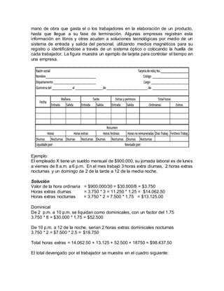 mano de obra que gasta el o los trabajadores en la elaboración de un producto,
hasta que llegue a su fase de terminación. Algunas empresas registran esta
información en libros y otras acuden a soluciones tecnológicas por medio de un
sistema de entrada y salida del personal, utilizando medios magnéticos para su
registro o identificándose a través de un sistema óptico o colocando la huella de
cada trabajador. La figura muestra un ejemplo de tarjeta para controlar el tiempo en
una empresa.
Ejemplo:
El empleado X tiene un sueldo mensual de $900.000, su jornada laboral es de lunes
a viernes de 8 a.m. a 6 p.m. En el mes trabajó 3 horas extra diurnas, 2 horas extras
nocturnas y un domingo de 2 de la tarde a 12 de la media noche.
Solución
Valor de la hora ordinaria = $900.000/30 = $30.000/8 = $3.750
Horas extras diurnas = 3.750 * 3 = 11.250 * 1.25 = $14.062.50
Horas extras nocturnas = 3.750 * 2 = 7.500 * 1.75 = $13.125.00
Dominical
De 2 p.m. a 10 p.m. se liquidan como dominicales, con un factor del 1.75
3.750 * 8 = $30.000 * 1.75 = $52.500
De 10 p.m. a 12 de la noche, serian 2 horas extras dominicales nocturnas
3.750 * 2 = $7.500 * 2.5 = $18.750
Total horas extras = 14.062.50 + 13.125 + 52.500 + 18750 = $98.437.50
El total devengado por el trabajador se muestra en el cuadro siguiente:
 