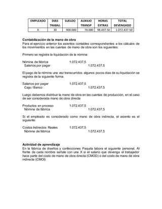 EMPLEADO DIAS
TRABAJ.
SUELDO AUXILIO
TRANSP
HORAS
EXTRAS
TOTAL
DEVENGADO
X 30 900.000 74.000 98.437.50 1.072.437.50
Contabilización de la mano de obra
Para el ejercicio anterior los asientos contables correspondientes a los cálculos de
los movimientos en las cuentas de mano de obra son los siguientes:
Primero se registra la liquidación de la nómina
Nómina de fábrica 1.072.437,5
Salarios por pagar 1.072.437,5
El pago de la nómina una vez transcurridos algunos pocos días de su liquidación se
registra de la siguiente forma
Salarios por pagar 1.072.437,5
Caja / Banco 1.072.437,5
Luego debemos distribuir la mano de obra en las cuentas de producción, en el caso
de ser considerada mano de obra directa
Productos en proceso 1.072.437,5
Nómina de fábrica 1.072.437,5
Si el empleado es considerado como mano de obra indirecta, el asiento es el
siguiente:
Costos Indirectos Reales 1.072.437,5
Nómina de fábrica 1.072.437,5
Actividad de aprendizaje
En la fábrica de diseños y confecciones Paquita labora el siguiente personal. Al
frente de cada nombre señale con una X si el salario que devenga el trabajador
hace parte del costo de mano de obra directa (CMOD) o del costo de mano de obra
indirecta (CMOI):
 