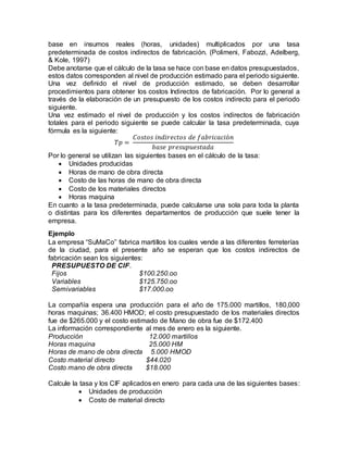 base en insumos reales (horas, unidades) multiplicados por una tasa
predeterminada de costos indirectos de fabricación. (Polimeni, Fabozzi, Adelberg,
& Kole, 1997)
Debe anotarse que el cálculo de la tasa se hace con base en datos presupuestados,
estos datos corresponden al nivel de producción estimado para el periodo siguiente.
Una vez definido el nivel de producción estimado, se deben desarrollar
procedimientos para obtener los costos Indirectos de fabricación. Por lo general a
través de la elaboración de un presupuesto de los costos indirecto para el periodo
siguiente.
Una vez estimado el nivel de producción y los costos indirectos de fabricación
totales para el periodo siguiente se puede calcular la tasa predeterminada, cuya
fórmula es la siguiente:
𝑇𝑝 =
𝐶𝑜𝑠𝑡𝑜𝑠 𝑖𝑛𝑑𝑖𝑟𝑒𝑐𝑡𝑜𝑠 𝑑𝑒 𝑓𝑎𝑏𝑟𝑖𝑐𝑎𝑐𝑖ó𝑛
𝑏𝑎𝑠𝑒 𝑝𝑟𝑒𝑠𝑢𝑝𝑢𝑒𝑠𝑡𝑎𝑑𝑎
Por lo general se utilizan las siguientes bases en el cálculo de la tasa:
 Unidades producidas
 Horas de mano de obra directa
 Costo de las horas de mano de obra directa
 Costo de los materiales directos
 Horas maquina
En cuanto a la tasa predeterminada, puede calcularse una sola para toda la planta
o distintas para los diferentes departamentos de producción que suele tener la
empresa.
Ejemplo
La empresa “SuMaCo” fabrica martillos los cuales vende a las diferentes ferreterías
de la ciudad, para el presente año se esperan que los costos indirectos de
fabricación sean los siguientes:
PRESUPUESTO DE CIF.
Fijos $100.250.oo
Variables $125.750.oo
Semivariables $17.000.oo
La compañía espera una producción para el año de 175.000 martillos, 180,000
horas maquinas; 36.400 HMOD; el costo presupuestado de los materiales directos
fue de $265.000 y el costo estimado de Mano de obra fue de $172.400
La información correspondiente al mes de enero es la siguiente.
Producción 12.000 martillos
Horas maquina 25.000 HM
Horas de mano de obra directa 5.000 HMOD
Costo material directo $44.020
Costo mano de obra directa $18.000
Calcule la tasa y los CIF aplicados en enero para cada una de las siguientes bases:
 Unidades de producción
 Costo de material directo
 