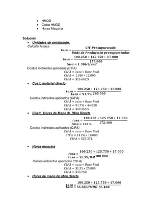  HMOD
 Costo HMOD
 Horas Maquina
Solución
 Unidades de producción.
Calcular la tasa
𝒕𝒂𝒔𝒂 = 𝟏. 𝟑𝟖𝟔 $/𝒖𝒏𝒅
Costos indirectos aplicados (CIFA)
𝐶𝐼𝐹𝐴 = 𝑡𝑎𝑠𝑎 ∗ 𝐵𝑎𝑠𝑒 𝑅𝑒𝑎𝑙
𝐶𝐼𝐹𝐴 = 1.386 ∗ 12.000
𝐶𝐼𝐹𝐴 = $16.662,9
 Costo material directo
𝒕𝒂𝒔𝒂 = 𝟗𝟏. 𝟕%
Costos indirectos aplicados (CIFA)
𝐶𝐼𝐹𝐴 = 𝑡𝑎𝑠𝑎 ∗ 𝐵𝑎𝑠𝑒 𝑅𝑒𝑎𝑙
𝐶𝐼𝐹𝐴 = 91.7% ∗ 44.020
𝐶𝐼𝐹𝐴 = $40.365,5
 Costo Horas de Mano de Obra Directa
𝒕𝒂𝒔𝒂 = 𝟏𝟒𝟏%
Costos indirectos aplicados (CIFA)
𝐶𝐼𝐹𝐴 = 𝑡𝑎𝑠𝑎 ∗ 𝐵𝑎𝑠𝑒 𝑅𝑒𝑎𝑙
𝐶𝐼𝐹𝐴 = 141% ∗ 18.000
𝐶𝐼𝐹𝐴 = $25.371,
 Horas maquina
𝒕𝒂𝒔𝒂 = $𝟏, 𝟑𝟓/𝑯𝑴
Costos indirectos aplicados (CIFA)
𝐶𝐼𝐹𝐴 = 𝑡𝑎𝑠𝑎 ∗ 𝐵𝑎𝑠𝑒 𝑅𝑒𝑎𝑙
𝐶𝐼𝐹𝐴 = $1,35 ∗ 25.000
𝐶𝐼𝐹𝐴 = $33.750
 Horas de mano de obra directa
𝒕𝒂𝒔𝒂 = $𝟔, 𝟔𝟖/𝑯𝑴𝑶𝑫
𝒕𝒂𝒔𝒂 =
𝑪𝑰𝑭 𝑷𝒓𝒆𝒔𝒖𝒑𝒖𝒆𝒔𝒕𝒂𝒅𝒐
𝑼𝒏𝒅𝒔 𝒅𝒆 𝑷𝒓𝒐𝒅𝒖𝒄𝒄𝒊ó𝒏 𝒑𝒓𝒆𝒔𝒖𝒑𝒖𝒆𝒔𝒕𝒂𝒅𝒂𝒔
𝒕𝒂𝒔𝒂 =
𝟏𝟎𝟎.𝟐𝟓𝟎 + 𝟏𝟐𝟓. 𝟕𝟓𝟎 + 𝟏𝟕. 𝟎𝟎𝟎
𝟏𝟕𝟓. 𝟎𝟎𝟎
𝒕𝒂𝒔𝒂 =
𝟏𝟎𝟎.𝟐𝟓𝟎 + 𝟏𝟐𝟓. 𝟕𝟓𝟎 + 𝟏𝟕. 𝟎𝟎𝟎
𝟐𝟔𝟓. 𝟎𝟎𝟎
𝒕𝒂𝒔𝒂 =
𝟏𝟎𝟎.𝟐𝟓𝟎 + 𝟏𝟐𝟓. 𝟕𝟓𝟎 + 𝟏𝟕. 𝟎𝟎𝟎
𝟏𝟕𝟐. 𝟒𝟎𝟎
𝒕𝒂𝒔𝒂 =
𝟏𝟎𝟎.𝟐𝟓𝟎 + 𝟏𝟐𝟓. 𝟕𝟓𝟎 + 𝟏𝟕. 𝟎𝟎𝟎
𝟏𝟖𝟎. 𝟎𝟎𝟎
𝒕𝒂𝒔𝒂 =
𝟏𝟎𝟎.𝟐𝟓𝟎 + 𝟏𝟐𝟓. 𝟕𝟓𝟎 + 𝟏𝟕. 𝟎𝟎𝟎
𝟑𝟔. 𝟒𝟎𝟎
 