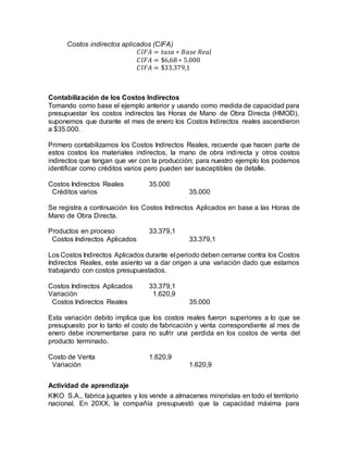 Costos indirectos aplicados (CIFA)
𝐶𝐼𝐹𝐴 = 𝑡𝑎𝑠𝑎 ∗ 𝐵𝑎𝑠𝑒 𝑅𝑒𝑎𝑙
𝐶𝐼𝐹𝐴 = $6,68 ∗ 5.000
𝐶𝐼𝐹𝐴 = $33.379,1
Contabilización de los Costos Indirectos
Tomando como base el ejemplo anterior y usando como medida de capacidad para
presupuestar los costos indirectos las Horas de Mano de Obra Directa (HMOD),
suponemos que durante el mes de enero los Costos Indirectos reales ascendieron
a $35.000.
Primero contabilizamos los Costos Indirectos Reales, recuerde que hacen parte de
estos costos los materiales indirectos, la mano de obra indirecta y otros costos
indirectos que tengan que ver con la producción; para nuestro ejemplo los podemos
identificar como créditos varios pero pueden ser susceptibles de detalle.
Costos Indirectos Reales 35.000
Créditos varios 35.000
Se registra a continuación los Costos Indirectos Aplicados en base a las Horas de
Mano de Obra Directa.
Productos en proceso 33.379,1
Costos Indirectos Aplicados 33.379,1
Los Costos Indirectos Aplicados durante el periodo deben cerrarse contra los Costos
Indirectos Reales, este asiento va a dar origen a una variación dado que estamos
trabajando con costos presupuestados.
Costos Indirectos Aplicados 33.379,1
Variación 1.620,9
Costos Indirectos Reales 35.000
Esta variación debito implica que los costos reales fueron superiores a lo que se
presupuesto por lo tanto el costo de fabricación y venta correspondiente al mes de
enero debe incrementarse para no sufrir una perdida en los costos de venta del
producto terminado.
Costo de Venta 1.620,9
Variación 1.620,9
Actividad de aprendizaje
KIKO S.A., fabrica juguetes y los vende a almacenes minoristas en todo el territorio
nacional. En 20XX, la compañía presupuestó que la capacidad máxima para
 