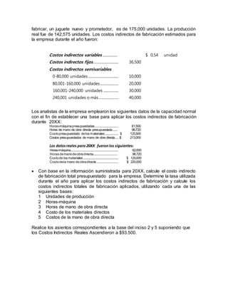 fabricar, un juguete nuevo y prometedor, es de 175,000 unidades. La producción
real fue de 142,575 unidades. Los costos indirectos de fabricación estimados para
la empresa durante el año fueron:
Costos indirectos variables .................. $ 0,54 unidad
Costos indirectos fijos.............................. 36,500
Costos indirectos semivariables:
0-80,000 unidades.................................... 10,000
80,001-160,000 unidades...................... 20,000
160,001-240,000 unidades .................. 30,000
240,001 unidades o más ....................... 40,000
Los analistas de la empresa emplearon los siguientes datos de la capacidad normal
con el fin de establecer una base para aplicar los costos indirectos de fabricación
durante 20XX:
Horas-máquinapresupuestadas............................ 61,500
Horas de mano de obra directa presupuestada...... 96,720
Costopresupuestado delos materiales................ $ 125,500
Costos presupuestados de mano de obra directa.... $ 213,000
Los datosreales para 20XX fueronlos siguientes:
Horas-máquina......................................................... 62,000
Horas demanodeobradirecta............................. 96,720
Costode los materiales.......................................... $ 120,000
Costodela mano deobradirecta.......................... $ 220,000
 Con base en la información suministrada para 20XX, calcule el costo indirecto
de fabricación total presupuestado para la empresa. Determine la tasa utilizada
durante el año para aplicar los costos indirectos de fabricación y calcule los
costos indirectos totales de fabricación aplicados, utilizando cada una de las
siguientes bases:
1 Unidades de producción
2 Horas-máquina
3 Horas de mano de obra directa
4 Costo de los materiales directos
5 Costos de la mano de obra directa
Realice los asientos correspondientes a la base del inciso 2 y 5 suponiendo que
los Costos Indirectos Reales Ascendieron a $93.500.
 