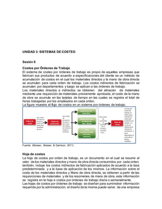 UNIDAD 3: SISTEMAS DE COSTEO
Sesión 6
Costos por Órdenes de Trabajo
El sistema de costeo por órdenes de trabajo es propio de aquellas empresas que
fabrican sus productos de acuerdo a especificaciones del cliente es un método de
acumulación de costos en el cual los materiales directos y la mano de obra directa
se acumulan para cada orden de trabajo. Los costos indirectos de fabricación se
acumulan por departamentos y luego se aplican a las órdenes de trabajo.
Los materiales directos e indirectos se obtienen del almacén de materiales
mediante una requisición de materiales previamente aprobada, el costo de la mano
de obra se acumula en las tarjetas de tiempo en las cuales se registra el total de
horas trabajadas por los empleados en cada orden.
La figura muestra el flujo de costos en un sistema por órdenes de trabajo.
Fuente: (Noreen, Brewer, & Garrison, 2011)
Hoja de costos
La hoja de costos por orden de trabajo, es un documento en el cual se resume el
valor de los materiales directos y mano de obra directa consumidos por cada orden;
también, incluye los costos indirectos de fabricación aplicados de acuerdo a la tasa
predeterminada y a la base de aplicación de los mismos. La información sobre el
costo de los materiales directos y Mano de obra directa, se obtienen a partir de las
requisiciones de materiales y de los resúmenes de mano de obra, esta información
se registra en la hoja e costos por órdenes de trabajo diaria o semanalmente.
Las hojas de costos por órdenes de trabajo se diseñan para suministrar información
requerida por la administración, el diseño de la misma puede variar de una empresa
 