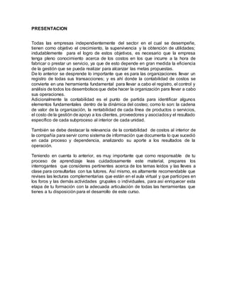 PRESENTACION
Todas las empresas independientemente del sector en el cual se desempeñe,
tienen como objetivo el crecimiento, la supervivencia y la obtención de utilidades;
indudablemente para el logro de estos objetivos, es necesario que la empresa
tenga pleno conocimiento acerca de los costos en los que incurre a la hora de
fabricar o prestar un servicio, ya que de esto depende en gran medida la eficiencia
de la gestión que se pueda realizar para alcanzar las metas propuestas.
De lo anterior se desprende lo importante que es para las organizaciones llevar un
registro de todas sus transacciones; y es ahí donde la contabilidad de costos se
convierte en una herramienta fundamental para llevar a cabo el registro, el control y
análisis de todos los desembolsos que debe hacer la organización para llevar a cabo
sus operaciones.
Adicionalmente la contabilidad es el punto de partida para identificar algunos
elementos fundamentales dentro de la dinámica del costeo; como lo son: la cadena
de valor de la organización, la rentabilidad de cada línea de productos o servicios,
el costo de la gestión de apoyo a los clientes, proveedores y asociadosy el resultado
específico de cada subproceso al interior de cada unidad.
También se debe destacar la relevancia de la contabilidad de costos al interior de
la compañía para servir como sistema de información que documenta lo que sucedió
en cada proceso y dependencia, analizando su aporte a los resultados de la
operación.
Teniendo en cuenta lo anterior, es muy importante que como responsable de tu
proceso de aprendizaje leas cuidadosamente este material, prepares los
interrogantes que consideres pertinentes acerca de los temas leídos y las lleves a
clase para consultarlas con tus tutores. Así mismo, es altamente recomendable que
revises las lecturas complementarias que están en el aula virtual y que participes en
los foros y las demás actividades grupales o individuales, para así enriquecer esta
etapa de tu formación con la adecuada articulación de todas las herramientas que
tienes a tu disposición para el desarrollo de este curso.
 