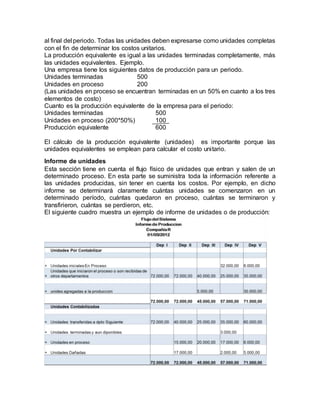 al final del periodo. Todas las unidades deben expresarse como unidades completas
con el fin de determinar los costos unitarios.
La producción equivalente es igual a las unidades terminadas completamente, más
las unidades equivalentes. Ejemplo.
Una empresa tiene los siguientes datos de producción para un periodo.
Unidades terminadas 500
Unidades en proceso 200
(Las unidades en proceso se encuentran terminadas en un 50% en cuanto a los tres
elementos de costo)
Cuanto es la producción equivalente de la empresa para el periodo:
Unidades terminadas 500
Unidades en proceso (200*50%) 100
Producción equivalente 600
El cálculo de la producción equivalente (unidades) es importante porque las
unidades equivalentes se emplean para calcular el costo unitario.
Informe de unidades
Esta sección tiene en cuenta el flujo físico de unidades que entran y salen de un
determinado proceso. En esta parte se suministra toda la información referente a
las unidades producidas, sin tener en cuenta los costos. Por ejemplo, en dicho
informe se determinará claramente cuántas unidades se comenzaron en un
determinado período, cuántas quedaron en proceso, cuántas se terminaron y
transfirieron, cuántas se perdieron, etc.
El siguiente cuadro muestra un ejemplo de informe de unidades o de producción:
 