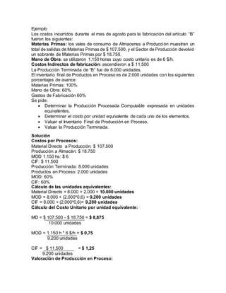 Ejemplo
Los costos incurridos durante el mes de agosto para la fabricación del artículo “B”
fueron los siguientes:
Materias Primas: los vales de consumo de Almacenes a Producción muestran un
total de salidas de Materias Primas de $ 107.500, y el Sector de Producción devolvió
un sobrante de Materias Primas por $ 18.750.
Mano de Obra: se utilizaron 1.150 horas cuyo costo unitario es de 6 $/h.
Costos Indirectos de fabricación: ascendieron a $ 11.500
La Producción Terminada de “B” fue de 8.000 unidades.
El inventario final de Productos en Proceso es de 2.000 unidades con los siguientes
porcentajes de avance:
Materias Primas: 100%
Mano de Obra: 60%
Gastos de Fabricación 60%
Se pide:
 Determinar la Producción Procesada Computable expresada en unidades
equivalentes.
 Determinar el costo por unidad equivalente de cada uno de los elementos.
 Valuar el Inventario Final de Producción en Proceso.
 Valuar la Producción Terminada.
Solución
Costos por Procesos:
Material Directo a Producción: $ 107.500
Producción a Almacén: $ 18.750
MOD 1.150 hs: $ 6
CIF: $ 11.500
Producción Terminada: 8.000 unidades
Productos en Proceso: 2.000 unidades
MOD: 60%
CIF: 60%
Cálculo de las unidades equivalentes:
Material Directo = 8.000 + 2.000 = 10.000 unidades
MOD = 8.000 + (2.000*0,6) = 9.200 unidades
CIF = 8.000 + (2.000*0,6)= 9.200 unidades
Cálculo del Costo Unitario por unidad equivalente:
MD = $ 107.500 - $ 18.750 = $ 8,875
10.000 unidades
MOD = 1.150 h * 6 $/h = $ 0,75
9.200 unidades
CIF = $ 11.500 = $ 1,25
9.200 unidades
Valoración de Producción en Proceso:
 
