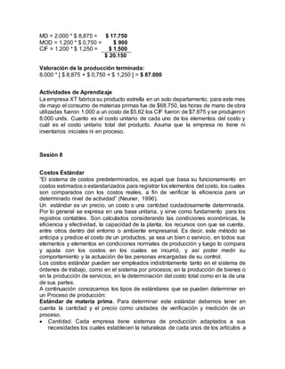 MD = 2.000 * $ 8,875 = $ 17.750
MOD = 1.200 * $ 0,750 = $ 900
CIF = 1.200 * $ 1,250 = $ 1.500
$ 20.150
Valoración de la producción terminada:
8.000 * [ $ 8,875 + $ 0,750 + $ 1,250 ] = $ 87.000
Actividades de Aprendizaje
La empresa XT fabrica su producto estrella en un solo departamento; para este mes
de mayo el consumo de materias primas fue de $68.750, las horas de mano de obra
utilizadas fueron 1.000 a un costo de $5,62 los CIF fueron de $7.875 y se produjeron
8.000 unds. Cuanto es el costo unitario de cada uno de los elementos del costo y
cuál es el costo unitario total del producto. Asuma que la empresa no tiene ni
inventarios iniciales ni en proceso.
Sesión 8
Costos Estándar
“El sistema de costos predeterminados, es aquel que basa su funcionamiento en
costos estimados o estandarizados para registrar los elementos del costo, los cuales
son comparados con los costos reales, a fin de verificar la eficiencia para un
determinado nivel de actividad” (Neuner, 1996).
Un estándar es un precio, un costo o una cantidad cuidadosamente determinada.
Por lo general se expresa en una base unitaria, y sirve como fundamento para los
registros contables. Son calculados considerando las condiciones económicas, la
eficiencia y efectividad, la capacidad de la planta, los recursos con que se cuenta,
entre otros dentro del entorno o ambiente empresarial. Es decir, este método se
anticipa y predice el costo de un productos, ya sea un bien o servicio, en todos sus
elementos y elementos en condiciones normales de producción y luego lo compara
y ajusta con los costos en los cuales se incurrió, y así poder medir su
comportamiento y la actuación de las personas encargadas de su control.
Los costos estándar pueden ser empleados indistintamente tanto en el sistema de
órdenes de trabajo, como en el sistema por procesos; en la producción de bienes o
en la producción de servicios; en la determinación del costo total como en la de una
de sus partes.
A continuación conozcamos los tipos de estándares que se pueden determinar en
un Proceso de producción:
Estándar de materia prima. Para determinar este estándar debemos tener en
cuenta la cantidad y el precio como unidades de verificación y medición de un
proceso.
 Cantidad. Cada empresa tiene sistemas de producción adaptados a sus
necesidades los cuales establecen la naturaleza de cada unos de los artículos a
 