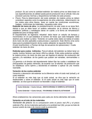 producir. Es así como la cantidad estándar de materia prima se debe basar en
sus especificaciones, la calidad usada para la producción de un artículo más una
provisión para las mermas y desperdicios normales de cada proceso.
 Precio. Para la determinación del costo estándar de materia prima se deben
considerar aspectos como la experiencia de años anteriores, determinación de
los costos para años futuros, tener en cuenta las condiciones económicas,
huelgas, condiciones de materiales, impuestos entre otros.
Estándar de mano de obra. La predeterminación de este costo no es tarea fácil,
debido a que se debe hacer un análisis exhaustivo de la nómina de fábrica y
establecer políticas y estrategias claras en cuanto a la forma de remuneración
establecida para el trabajo fabril.
El Departamento de Ingeniería Industrial debe hacer un estudio de tiempos y
movimientos en el cual establece el número de horas que cada trabajador debe
destinar para realizar su labor. Teniendo en cuenta estos datos se realiza el costeo
de la mano de obra aplicable a cada proceso u operación. Este informe sirve como
base para la predeterminación de los costos utilizando la siguiente fórmula:
(Costo hora/hombre) x (Tiempo de hoja de secuencia de operaciones) = Cuota
estándar de mano de obra
Estándar para costos indirectos. Para el cálculo del estándar se deben tener en
cuenta muchos factores que hacen difícil su cálculo. Entre estos podemos señalar:
la materia prima y la mano de obra que van ligadas al volumen de producción del
período y la naturaleza de los gastos que pueden ser variables, semivariables o
fijos.
La gerencia o el director del departamento deben fijar las cuotas o establecer los
presupuestos de gastos indirectos, de acuerdo con el volumen de producción que
se establezca como óptimo y decidiendo el estándar a aplicar de una manera
razonable.
Variación de los costos estándar
Variación o desviación del estándar es la diferencia entre el costo real (actual) y el
costo estándar.
Si el estándar es más bajo que el costo actual, se dice que la variación es
desfavorable o sobre el estándar. Si el costo actual es más bajo que el costo
estándar, se dice que la variación es favorable o bajo el estándar.
Ahora analizaremos las variaciones para cada uno de los elementos del costo.
Variación en el coto de los materiales
Variación de precio: Es la comparación entre el precio real (Pr) y el precio
estándar (Pe), de los materiales aplicados a la cantidad real (Qr), ya que se trata de
buscar cuánto de más o de menos costó la producción.
Vp = (Pr - Pe) x Qr
 