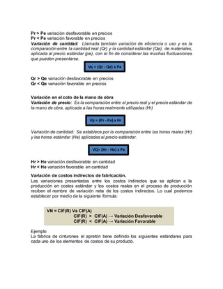 Pr > Pe variación desfavorable en precios
Pr < Pe variación favorable en precios
Variación de cantidad: Llamada también variación de eficiencia o uso y es la
comparación entre la cantidad real (Qr) y la cantidad estándar (Qe), de materiales,
aplicada al precio estándar (pe), con el fin de considerar las muchas fluctuaciones
que pueden presentarse.
Qr > Qe variación desfavorable en precios
Qr < Qe variación favorable en precios
Variación en el coto de la mano de obra
Variación de precio: Es la comparación entre el precio real y el precio estándar de
la mano de obra, aplicada a las horas realmente utilizadas (Hr)
Variación de cantidad: Se establece por la comparación entre las horas reales (Hr)
y las horas estándar (He) aplicadas al precio estándar.
Hr > He variación desfavorable en cantidad
Hr < He variación favorable en cantidad
Variación de costos indirectos de fabricación.
Las variaciones presentadas entre los costos indirectos que se aplican a la
producción en costos estándar y los costos reales en el proceso de producción
reciben el nombre de variación neta de los costos indirectos. Lo cual podemos
establecer por medio de la siguiente fórmula:
Ejemplo
La fábrica de cinturones el apretón tiene definido los siguientes estándares para
cada uno de los elementos de costos de su producto.
Vq = (Qr - Qe) x Pe
Vp = (Pr - Pe) x Hr
VQ= (Hr - He) x Pe
VN = CIF(R) Vs CIF(A)
CIF(R) > CIF(A) → Variación Desfavorable
CIF(R) < CIF(A) → Variación Favorable
 