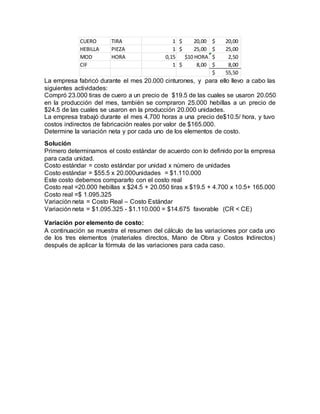 La empresa fabricó durante el mes 20.000 cinturones, y para ello llevo a cabo las
siguientes actividades:
Compró 23.000 tiras de cuero a un precio de $19.5 de las cuales se usaron 20.050
en la producción del mes, también se compraron 25.000 hebillas a un precio de
$24.5 de las cuales se usaron en la producción 20.000 unidades.
La empresa trabajó durante el mes 4.700 horas a una precio de$10.5/ hora, y tuvo
costos indirectos de fabricación reales por valor de $165.000.
Determine la variación neta y por cada uno de los elementos de costo.
Solución
Primero determinamos el costo estándar de acuerdo con lo definido por la empresa
para cada unidad.
Costo estándar = costo estándar por unidad x número de unidades
Costo estándar = $55.5 x 20.000unidades = $1.110.000
Este costo debemos compararlo con el costo real
Costo real =20.000 hebillas x $24.5 + 20.050 tiras x $19.5 + 4.700 x 10.5+ 165.000
Costo real =$ 1.095.325
Variación neta = Costo Real – Costo Estándar
Variación neta = $1.095.325 - $1.110.000 = $14.675 favorable (CR < CE)
Variación por elemento de costo:
A continuación se muestra el resumen del cálculo de las variaciones por cada uno
de los tres elementos (materiales directos, Mano de Obra y Costos Indirectos)
después de aplicar la fórmula de las variaciones para cada caso.
CUERO TIRA 1 20,00$ 20,00$
HEBILLA PIEZA 1 25,00$ 25,00$
MOD HORA 0,15 $10 HORA 2,50$
CIF 1 8,00$ 8,00$
55,50$
 