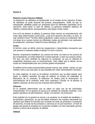 Sesión 9
Relación Costo Volumen Utilidad.
La planeación de utilidades es fundamental en el manejo de los negocios. El plan
de utilidades es parte esencial del proceso presupuestario. Antes de que un
presupuesto detallado pueda ser preparado para los diferentes segmentos de la
operación, debe existir un plan de utilidad. La gerencia establece objetivos de
utilidad y prepara planes presupuestarios para lograr dichas metas.
Con el fin de planear la utilidad, la gerencia debe conocer el comportamiento del
costo. Bajo determinadas condiciones, ¿cuál es la variación del costo y si varía, en
qué medida lo hace? También debe preguntarse cuáles costos se mantendrán fijos
a lo largo de un campo normal con diferentes niveles de actividad o de volúmenes
de producción. (Yermana Fontal & Correa Atehortua, 2011)
Costo.
El término costo se define como las erogaciones o desembolsos necesarios que
una persona o empresa realiza al adquirir un bien o servicio.
Muchos empresarios establecen sus precios de venta con base en los precios de
los competidores, sin antes determinar si éstos alcanzan a cubrir sus propios costos.
Por eso, una gran cantidad de negocios no prosperan, ya que no obtienen la
rentabilidad necesaria para su funcionamiento. Esto refleja que el cálculo de los
costos es indispensable para una correcta gestión empresarial.
El análisis de los costos empresariales permite conocer qué, dónde, cuándo, en qué
medida, cómo y por qué pasó, lo que posibilita una mejor administración del futuro.
En otras palabras, el costo es el esfuerzo económico que se debe realizar para
lograr un objetivo operativo (el pago de salarios, la compra de materiales, la
fabricación de un producto, la obtención de fondos para la financiación, la
administración de la empresa, entre otros aspectos). Cuando no se alcanza el
objetivo deseado, se dice que una empresa tiene pérdidas.
Volumen
Es la cantidad determinada que se utiliza en cada una de las actividades
empresariales. Por lo general se asocia a la cantidad de unidades vendidas, a los
gastos operativos de administración, ventas y al volumen de producción.
Esta cantidad por lo general se asocia y se visualiza en el estado de resultados o
de pérdidas y ganancias, ya que tal estado financiero nos muestra claramente los
ingresos que obtiene la empresa por concepto de venta de productos o prestación
de servicios, el costo de los productos o servicios en el cual incurrieron, el nivel de
gastos que generó la empresa en un período contable y lo más importante para los
dueños o socios de la empresa: la utilidad.
Utilidad
 