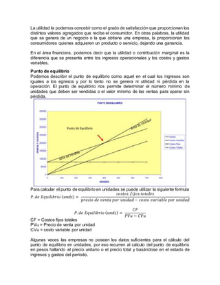 La utilidad la podemos concebir como el grado de satisfacción que proporcionan los
distintos valores agregados que recibe el consumidor. En otras palabras, la utilidad
que se genera de un negocio o la que obtiene una empresa, la proporcionan los
consumidores quienes adquieren un producto o servicio, dejando una ganancia.
En el área financiera, podemos decir que la utilidad o contribución marginal es la
diferencia que se presenta entre los ingresos operacionales y los costos y gastos
variables.
Punto de equilibrio
Podemos describir el punto de equilibrio como aquel en el cual los ingresos son
iguales a los egresos y por lo tanto no se genera ni utilidad ni pérdida en la
operación. El punto de equilibrio nos permite determinar el número mínimo de
unidades que deben ser vendidas o el valor mínimo de las ventas para operar sin
pérdida.
Para calcular el punto de equilibrio en unidades se puede utilizar la siguiente formula
𝑃. 𝑑𝑒 𝐸𝑞𝑢𝑖𝑙𝑖𝑏𝑟𝑖𝑜 ( 𝑢𝑛𝑑𝑠) =
𝑐𝑜𝑠𝑡𝑜𝑠 𝑓𝑖𝑗𝑜𝑠 𝑡𝑜𝑡𝑎𝑙𝑒𝑠
𝑝𝑟𝑒𝑐𝑖𝑜 𝑑𝑒 𝑣𝑒𝑛𝑡𝑎 𝑝𝑜𝑟 𝑢𝑛𝑖𝑑𝑎𝑑 − 𝑐𝑜𝑠𝑡𝑜 𝑣𝑎𝑟𝑖𝑎𝑏𝑙𝑒 𝑝𝑜𝑟 𝑢𝑛𝑖𝑑𝑎𝑑
𝑃. 𝑑𝑒 𝐸𝑞𝑢𝑖𝑙𝑖𝑏𝑟𝑖𝑜 ( 𝑢𝑛𝑑𝑠) =
𝐶𝐹
𝑃𝑉𝑢 − 𝐶𝑉𝑢
CF = Costos fijos totales
PVu = Precio de venta por unidad
CVu = costo variable por unidad
Algunas veces las empresas no poseen los datos suficientes para el cálculo del
punto de equilibrio en unidades, por eso recurren al cálculo del punto de equilibrio
en pesos hallando el precio unitario o el precio total y basándose en el estado de
ingresos y gastos del período.
 