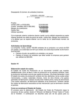 Despejando Q (número de unidades) tenemos
𝑄 =
3.200.000 + 800.000
20.000
= 200 𝑈𝑛𝑑𝑠
Prueba:
Ventas (200 u a $100.000) $ 20.000.000
Costos variables (200 X 800.000) $ 16.000.000
Margen de contribución $ 4.000.000
Gastos fijos $ 3.200.000
Utilidad operativa $ 800.000
Con el ejemplo anterior podemos darnos cuenta que la utilidad esperada se puede
obtener teniendo los datos de precio de venta, costos fijos. Margen de contribución,
y la utilidad que se espera obtener con la venta de un determinado número de
productos.
Actividades de Aprendizaje
La compañía Carey, vendió 100.000 unidades de su producto a un precio de $20
por unidad. Los costos fijos son $14 por unidad, los costos fijos durante el año fueron
de $792.000.
 Calcule el punto de equilibrio en unidades y en pesos
 Calcule el número de unidades que debe vender la empresa para generar
una utilidad de $60.000.
Sesión 10
Elaboración estado de costos.
El Estado de Costo de Producción es un documento contable que muestra
detalladamente cómo se llevó a cabo la producción en la empresa industrial, tanto
la producción terminada como la que quedó en proceso. (De Anda Hernandez Lidia)
El estado de costos de producción contiene los tres elementos de los costos antes
mencionados, a saber, materiales directos, mano de obra directa y los gastos
generales de fabricación. Calcula el costo de la materia prima, mano de obra directa
y los costos indirectos de fabricación utilizados en la producción. También calcula
los costos de fabricación asociados con las mercancías que se terminaron durante
el período.
Como se construye el Estado de Costos
El proceso para la elaboración del Estado de Costo de Producción sigue la
secuencia de las cuentas desde el “Almacén de Materias Primas” hasta el “Costo
de lo Vendido”. A continuación se describe cada uno de los pasos para su
 