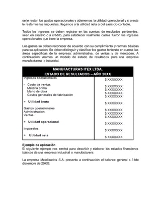 se le restan los gastos operacionales y obtenemos la utilidad operacional y si a esta
le restamos los impuestos, llegamos a la utilidad neta o del ejercicio contable.
Todos los ingresos se deben registrar en las cuentas de resultados pertinentes,
sean en efectivo o a crédito, para establecer realmente cuales fueron los ingresos
operacionales que tiene la empresa.
Los gastos se deben reconocer de acuerdo con su cumplimiento y normas básicas
para su aplicación. Se deben distinguir y clasificar los gastos teniendo en cuenta las
áreas específicas de la empresa: administrativa, de ventas y de mercadeo. A
continuación veamos un modelo de estado de resultados para una empresa
manufacturera o industrial.
Ejemplo de aplicación
El siguiente ejemplo nos servirá para describir y elaborar los estados financieros
básicos de una empresa industrial o manufacturera:
La empresa Metalizados S.A. presenta a continuación el balance general a 31de
diciembre de 20XX:
 