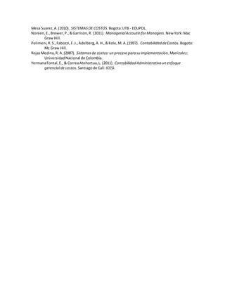Mesa Suarez,A.(2010). SISTEMASDE COSTOS. Bogota:UTB - EDUPOL.
Noreen,E.,Brewer,P.,&Garrison,R. (2011). ManagerialAccoutin forManagers. New York:Mac
Graw Hill.
Polimeni,R.S.,Fabozzi,F.J.,Adelberg,A.H.,&Kole,M. A.(1997). Contabilidad deCostos. Bogota:
Mc Graw Hill.
RojasMedina,R. A.(2007). Sistemasde costos:un proceso para su implementación. Manizalez:
UniversidadNacional de Colombia.
YermanaFontal,E., & CorreaAtehortua,L. (2011). Contabilidad Administrativa un enfoque
gerencial de costos. Santiagode Cali:ICESI.
 