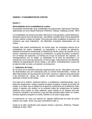 UNIDAD 1: FUNDAMENTOS DE COSTOS
Sesión 1.
Generalidades de la contabilidad de costos.
El propósito fundamental de la contabilidad es proporcionar información financiera
relacionada con una entidad financiera (Polimeni, Fabozzi, Adelberg, & Kole, 1997)
La Contabilidad de Costos suministra información a los gerentes y administradores,
necesaria para la toma de decisiones, del análisis acertado de la misma dependerá
en gran medida el logro de metas. Pero para que estos resultados se alcancen, es
necesario que sean entendidos los diferentes conceptos relacionados con los
costos.
Durante esta sesión estudiaremos, en primer lugar, los conceptos básicos de la
contabilidad de costos, resaltando su importancia y su ámbito de aplicación.
Además recorreremos brevemente la clasificación de los costos de acuerdo con su
función, el período en el cual hacen su contribución, su grado de control, su relación
con el tiempo de causación y el tiempo en el que se producen los ingresos, su
correspondencia con su objeto, su notabilidad en la toma de decisiones y su
coherencia con el nivel de producción. En tercer lugar, examinaremos los diferentes
métodos de segmentación de los costos y, por último, profundizaremos acerca de
la relación entre el costo y el volumen de producción.
1. Definición de Costo
En el marco de su actividad todas las organizaciones se ven abocadas a una serie
de desembolsos que son necesarias para su normal funcionamiento, muchos de
ellos relacionadas con la producción de un bien o servicio y algunos otros asociados
a los procesos de apoyo, los cuales se esperan recuperar con los ingresos
obtenidos a través de las ventas.
Con base en lo anterior, podemos deducir, si analizamos cuidadosamente, que si
todas las erogaciones, costos o gastos se deben recuperar a través de la tarea de
vender (y es claro que la utilidad en el ejercicio comercial le da la diferencia entre
costos e ingresos por ventas) en la empresa todas las erogaciones se pueden
clasificar como costos; en otras palabras, quien invierte en un negocio sea este
comercial, industrial o de servicios y que por esta actividad deba incurrir en costos,
siempre esperará recuperar el monto invertido en el corto o largo plazo.
A continuación se hace una relación de algunas definiciones de costo de varios
autores, las cuales tienen una gran coincidencia entre sí.
Costo es el valor sacrificado para adquirir bienes o servicios. (Polimeni, Fabozzi,
Adelberg, & Kole, 1997)
 