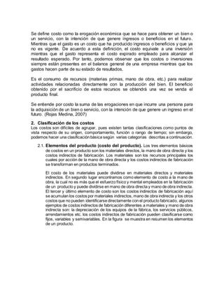 Se define costo como la erogación económica que se hace para obtener un bien o
un servicio, con la intención de que genere ingresos o beneficios en el futuro.
Mientras que el gasto es un costo que ha producido ingresos o beneficios y que ya
no es vigente. De acuerdo a esta definición, el costo equivale a una inversión
mientras que el gasto representa el costo expirado empleado para alcanzar el
resultado esperado. Por tanto, podemos observar que los costos o inversiones
siempre están presentes en el balance general de una empresa mientras que los
gastos hacen parte de su estado de resultados.
Es el consumo de recursos (materias primas, mano de obra, etc.) para realizar
actividades relacionadas directamente con la producción del bien. El beneficio
obtenido por el sacrificio de estos recursos se obtendrá una vez se venda el
producto final.
Se entiende por costo la suma de las erogaciones en que incurre una persona para
la adquisición de un bien o servicio, con la intención de que genere un ingreso en el
futuro. (Rojas Medina, 2007)
2. Clasificación de los costos
Los costos son difíciles de agrupar, pues existen tantas clasificaciones como puntos de
vista respecto de su origen, comportamiento, función o rango de tiempo; sin embargo,
podemos hacer una clasificación básica según varias categorías descritas a continuación.
2.1. Elementos del producto (costo del producto). Los tres elementos básicos
de costos en un producto son los materiales directos, la mano de obra directa y los
costos indirectos de fabricación. Los materiales son los recursos principales los
cuales por acción de la mano de obra directa y los costos indirectos de fabricación
se transforman en productos terminados.
El costo de los materiales puede dividirse en materiales directos y materiales
indirectos. En segundo lugar encontramos como elemento de costo a la mano de
obra, la cual no es más que el esfuerzo físico y mental empleados en la fabricación
de un producto y puede dividirse en mano de obra directa y mano de obra indirecta.
El tercer y último elemento de costo son los costos indirectos de fabricación aquí
se acumulan los costos por materiales indirectos, mano de obra indirecta y los otros
costos que no pueden identificarse directamente con el producto fabricado, algunos
ejemplos de costos indirectos de fabricación diferentes a materiales y mano de obra
indirecta son: la depreciación de los equipos de la fábrica, los servicios públicos,
arrendamientos etc. los costos indirectos de fabricación pueden clasificarse como
fijos, variables y semivariables. En la figura se muestra en resumen los elementos
de un producto.
 