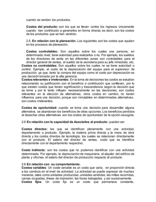cuando se vendan los productos.
Costos del producto: son los que se llevan contra los ingresos únicamente
cuando han contribuido a generarlos en forma directa; es decir, son los costos
de los productos que se han vendido.
2.5. En relación con la planeación. Los siguientes son los costos que ayudan
en los procesos de planeación.
Costos controlables: Son aquellos sobre los cuales una persona, en
determinado nivel, tiene autoridad para realizarlos o no. Por ejemplo, los sueldos
de los directores de venta en las diferentes zonas son controlables para el
director general de ventas, el sueldo de la secretaria para su jefe inmediato, etc.
Costos no controlables: Son aquellos sobre los cuales no se tiene autoridad o
control. Ejemplo, el costo de la depreciación del equipo para el supervisor de
producción, ya que, tanto la compra del equipo como el costo por depreciación es
una decisión tomada por la alta gerencia.
Costos relevantes e irrelevantes: En la toma de decisiones los costos se estudian
relacionando su justificación con el beneficio o contribución que conllevan, por lo
que existen costos que tienen significación y trascendencia según la decisión que
se tome y por lo tanto influyen necesariamente en las decisiones, son costos
relevantes en la elección de alternativas; otros costos en cambio, no tienen
influencia para una decisión, porque son inmutables en determinadas alternativas,
son costos irrelevantes.
Costos de oportunidad: cuando se toma una decisión para desarrollar alguna
alternativa, se abandonan los beneficios de otras opciones. Los beneficios perdidos
al desechar otras alternativas son los costos de oportunidad de la opción escogida.
2.6 En relación con la capacidad de Asociarlos al producto: pueden ser
Costos directos: los que se identifican plenamente con una actividad,
departamento o producto. Ejemplo, la materia prima directa y la mano de obra
directa y los costos directos de tecnología, los cuales se relacionan directamente
con el producto. El salario del director de ventas, costo que se identifica
directamente con el departamento respectivo.
Costo indirecto: son los costos que no podemos identificar con una actividad
determinada. Por ejemplo, la depreciación de maquinaria, el alquiler del edificio de
planta y oficinas, el salario del director de producción respecto al producto
2.6 En relación con su comportamiento.
Costos variables: Un coste variable es un costo que varía, en proporción directa
a los cambios en el nivel de actividad. La actividad se puede expresar de muchas
maneras, tales como unidades producidas, unidades vendidas, las millas recorridas,
camas ocupadas, líneas de impresión, las horas trabajadas, y así sucesivamente.
Costos fijos: Un costo fijo es un costo que permanece constante,
 