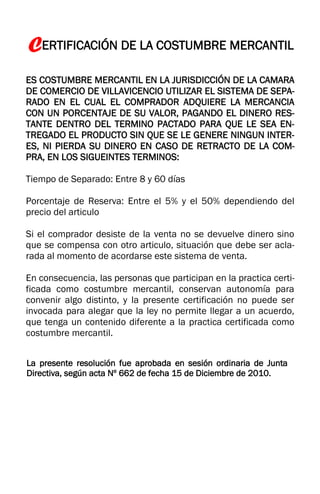 CERTIFICACIÓN DE LA COSTUMBRE MERCANTIL
ES COSTUMBRE MERCANTIL EN LA JURISDICCIÓN DE LA CAMARA
DE COMERCIO DE VILLAVICENCIO UTILIZAR EL SISTEMA DE SEPA-
RADO EN EL CUAL EL COMPRADOR ADQUIERE LA MERCANCIA
CON UN PORCENTAJE DE SU VALOR, PAGANDO EL DINERO RES-
TANTE DENTRO DEL TERMINO PACTADO PARA QUE LE SEA EN-
TREGADO EL PRODUCTO SIN QUE SE LE GENERE NINGUN INTER-
ES, NI PIERDA SU DINERO EN CASO DE RETRACTO DE LA COM-
PRA, EN LOS SIGUEINTES TERMINOS:
Tiempo de Separado: Entre 8 y 60 días
Porcentaje de Reserva: Entre el 5% y el 50% dependiendo del
precio del articulo
Si el comprador desiste de la venta no se devuelve dinero sino
que se compensa con otro articulo, situación que debe ser acla-
rada al momento de acordarse este sistema de venta.
En consecuencia, las personas que participan en la practica certi-
ficada como costumbre mercantil, conservan autonomía para
convenir algo distinto, y la presente certificación no puede ser
invocada para alegar que la ley no permite llegar a un acuerdo,
que tenga un contenido diferente a la practica certificada como
costumbre mercantil.
La presente resolución fue aprobada en sesión ordinaria de Junta
Directiva, según acta Nº 662 de fecha 15 de Diciembre de 2010.
 