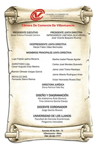 Lujer Fabián palma Becerra
AGROTODO Ltda.
Cesar Augusto Díaz Medina
Ramón Olmedo Vargas García
MOVILCO SAS.
Fernando Sierra Ramos
PRESIDENTE EJECUTIVO
Sonia Cristina Preciado Carrero
Cámara De Comercio De Villavicencio
PRESIDENTE JUNTA DIRECTIVA
INPROARROZ LIMITADA (SUCURSAL)
José Vicente Baquero Riveros
DIRECTORA JURÍDICA
Diana Patricia Falla Rey
Avenida 40 No 24A - 71
Villavicencio - Meta
PBX: (8) 681 7777
VICEPRESIDENTE JUNTA DIRECTIVA
Héctor Fabio Vélez Bermúdez
Martha Isabel Plazas Aguilar
Carlos José Morales Quevedo
Jaime José Triana Restrepo
Jaime Alberto Rodríguez Arias
Víctor Hernando Rivera Díaz
MIEMBROS PRINCIPALES JUNTA DIRECTIVA:
DISEÑO Y DIAGRAMACIÓN
Alix Katherine Ávila Romero
Yina Johanna García Clavijo
DOCENTE CORDINADOR
Jorge García Álvarez
UNIVERSIDAD DE LOS LLANOS
Facultad de Ciencias Económicas
Programa mercadeo
 
