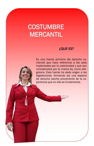 COSTUMBRE
MERCANTIL
¿QUE ES?
Es una fuente primaria del derecho co-
mercial que hace referencia a los usos
implantados por la colectividad y que son
considerados por la misma ley como obli-
gatorio. Esta fuente ha dado origen a las
legislaciones, formando así una especie
de derecho escrito proveniente de la ex-
periencia que en ella se fundamenta.
 
