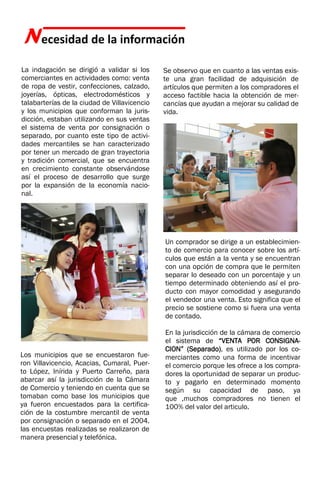 Necesidad de la información
Se observo que en cuanto a las ventas exis-
te una gran facilidad de adquisición de
artículos que permiten a los compradores el
acceso factible hacia la obtención de mer-
cancías que ayudan a mejorar su calidad de
vida.
La indagación se dirigió a validar si los
comerciantes en actividades como: venta
de ropa de vestir, confecciones, calzado,
joyerías, ópticas, electrodomésticos y
talabarterías de la ciudad de Villavicencio
y los municipios que conforman la juris-
dicción, estaban utilizando en sus ventas
el sistema de venta por consignación o
separado, por cuanto este tipo de activi-
dades mercantiles se han caracterizado
por tener un mercado de gran trayectoria
y tradición comercial, que se encuentra
en crecimiento constante observándose
así el proceso de desarrollo que surge
por la expansión de la economía nacio-
nal.
Los municipios que se encuestaron fue-
ron Villavicencio, Acacias, Cumaral, Puer-
to López, Inírida y Puerto Carreño, para
abarcar así la jurisdicción de la Cámara
de Comercio y teniendo en cuenta que se
tomaban como base los municipios que
ya fueron encuestados para la certifica-
ción de la costumbre mercantil de venta
por consignación o separado en el 2004.
las encuestas realizadas se realizaron de
manera presencial y telefónica.
Un comprador se dirige a un establecimien-
to de comercio para conocer sobre los artí-
culos que están a la venta y se encuentran
con una opción de compra que le permiten
separar lo deseado con un porcentaje y un
tiempo determinado obteniendo así el pro-
ducto con mayor comodidad y asegurando
el vendedor una venta. Esto significa que el
precio se sostiene como si fuera una venta
de contado.
En la jurisdicción de la cámara de comercio
el sistema de “VENTA POR CONSIGNA-
CION” (Separado), es utilizado por los co-
merciantes como una forma de incentivar
el comercio porque les ofrece a los compra-
dores la oportunidad de separar un produc-
to y pagarlo en determinado momento
según su capacidad de paso, ya
que ,muchos compradores no tienen el
100% del valor del articulo.
 