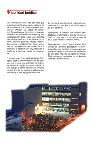 Viabilidad jurídica
Los comerciantes son “las personas que
profesionalmente se ocupan en alguna de
las actividades que la ley considera mer-
cantiles” (Articulo 10, Código de Comer-
cio). Ser profesional del comercio es espe-
cializar la actividad de una persona y esa
especialización debe versar sobre asuntos
mercantiles como son la venta de ropa de
vestir, calzado, joyerías, ópticas, electro-
domésticos y talabarterías. Estas perso-
nas se han dedicado por varios años a
fortalecer la economía de la jurisdicción a
través de la compra y venta de mercanc-
ías.
El libro tercero, Titulo XXIII del Código Civil,
regula bajo la denominación de “la com-
praventa”, como una actividad considera-
da mercantil, según el Articulo 1849 de
este código, la define como aquel contrato
en que una de las partes se obliga a dar
una cosa y la otra a pagarla en dinero.
La norma se complementa indicando que
mientras la primera dice vender la segun-
da dice comprar.
Igualmente, el articulo mencionado pre-
ceptúa, que el dinero al cual se refiere, es
decir, el dado por el comprador a cambio
de la cosa vendida, se llama precio.
Según el libro cuarto, Titulo II Articulo 905
Código de Comercio preceptúan “la com-
praventa es un contrato en que una de las
partes se obliga a transmitir la propiedad
de una cosa y la otra a pagarla en dinero.
El dinero que el comprador da por la cosa
vendida se llama precio”
 