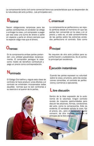 La compraventa tanto civil como comercial tiene sus características que se desprenden de
la naturaleza del acto jurídico . Las principales son:
Bilateral
Nacen obligaciones reciprocas para las
partes contratantes; el vendedor se obliga
a entregar la cosa, y el comprador a pagar
por esa cosa una suma de dinero o parte
en especie y parte en dinero siempre que
la especie valga mas que el dinero.
Consensual
La compraventa se perfecciona y se repu-
ta perfecta desde el momento en que las
partes han convenido en la cosa y en el
precio; y esto es, el solo consentimiento
de las partes sobre los extremos anota-
dos perfecciona el contrato. Esto como
Oneroso
En la compraventa ambas partes preten-
den una utilidad gravándose recíproca-
mente. El comprador persigue la cosa
como medio de beneficio contractual y
paga un precio como contraprestación.
Principal
No requiere de otro acto jurídico para su
conformación y subsistencia. Es el contra-
to principal por excelencia.
Nominado
El Código Civil define y regula esta clase de
contrato; le hace producir unos efectos y al
contrato se entienden incorporados todas
aquellas normas que no son contrarias a
su esencia o al querer de la partes.
7
Ejecución instantánea
Cuando las partes expresan su voluntad
sobre la cosa y el precio, salvo las excep-
ciones conocidas, el contrato se perfec-
ciona y comienza a ejecutarse.
Libre discusión
Dentro de la libre expresión de la auto-
nomía de la voluntad, ningún contrato
reviste de mayores oportunidades para
discutir los alcances, formas, condiciones
del acto, como la compraventa. Esto es
evidente. El vendedor señala la cosa, fija
el precio, etc., pero el comprador puede
convenir, de otra manera, mediante el
principio de la libre discusión.
 
